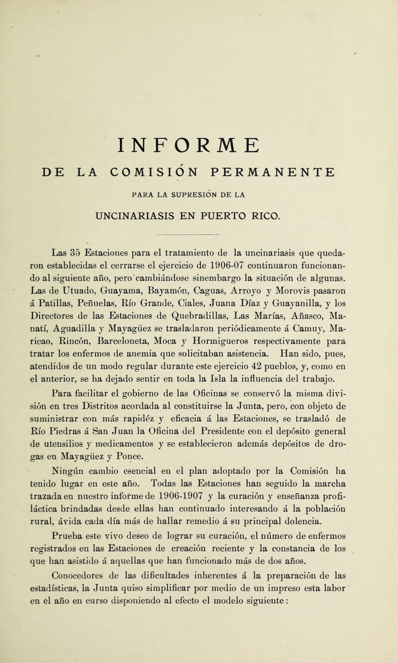 DE LA COMISION PERMANENTE PARA LA SUPRESION DE LA UNCINARIASIS EN PUERTO RICO. Las 35 Estaciones para el tratamiento de la uncinariasis que queda- ron establecidas el cerrarse el ejercicio de 1906-07 continuaron funcionan- do al siguiente ano, pero cambiandose sinembargo la situacion de algunas. Las de Utuado, Guajama, Bayamon, Caguas, Arroyo y Morovis pasaron a Patillas, Penuelas, Rio Grande, Ciales, Juana Diaz y Guayanilla, y los Directores de las Estaciones de Quebradillas, Las Marias, Anasco, Ma- nati, Aguadilla y Mayagiiez se trasladaron periodicamente a Camuy, Ma- ricao, Rincon, Barceloneta, Moca y Hormigueros respectivamente para tratar los enfermos de anemia que solicitaban asistencia. Han sido, pues, atendidos de un mode regular durante este ejercicio 42 pueblos, y, como en el anterior, se lia dejado sentir en toda la Isla la influencia del trabajo. Para facilitar el gobierno de las Oficinas se conserve la misma divi- sion en tres Distritos acordada al constituirse la Junta, pero, con objeto de suministrar con mas rapidez y eficacia a las Estaciones, se traslado de Rio Piedras a San Juan la Oficina del Presidente con el deposito general de utensilios y medicamentos y se establecieron ademas depositos de dro- gas en Mayagiiez y Ponce. Ningun cambio esencial en el plan adoptado por la Comision ha tenido lugar en este ano. Todas las Estaciones ban seguido la marcha trazadaen nuestro informe de 1906-1907 y la curacion y ensehanza profi- lactica brindadas desde ellas ban continuado interesando a la poblacion rural, avida cada dia mas de hallar remedio a su principal dolencia. Prueba este vivo deseo de lograr su curacion, el numero de enfermos registrados en las Estaciones de creacion reciente y la constancia de los que ban asistido a aquellas que ban funcionado mas de dos anos. Conocedores de las dificultades inherentes a la preparacion de las estadisticas, la Junta quiso simplificar por medio de un impreso esta labor en el ano en curso disponiendo al efecto el modelo siguiente: