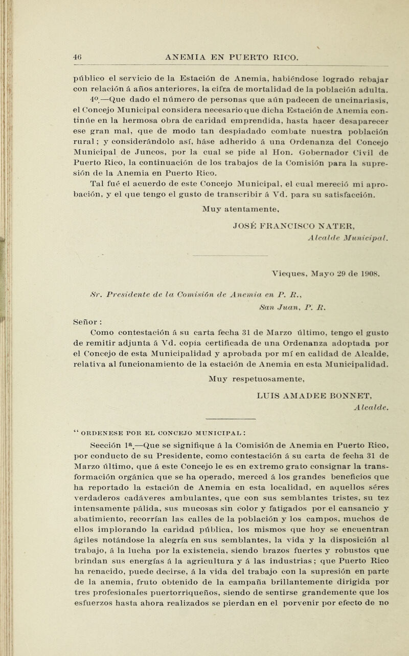publico el servicio de la Estacion de Anemia, habiendose logrado rebajar con relacion a anos anteriores, la cifra de mortalidad de la poblaeion adulta. 40—Que dado el numero de personas que aiin padecen de uncinariasis, el Concejo Municipal considera necesario que dicha Estacion de Anemia con- tinue en la hermosa obra de caridad emprendida, hasta hacer desaparecer ese gran mal, que de modo tan despiadado com bate nuestra poblaeion rural; y considerandolo asi, base adherido a una Ordenanza del Concejo Municipal de Juncos, por la cual se pide al Hon. Gobernador Civil de Puerto Rico, la continuacion de los trabajos de la Comision para la supre- sion de la Anemia en Puerto Rico. Tal fue el acuerdo de este Concejo Municipal, el cual merecio mi ai)ro- bacion, y el que tengo el gusto de transcribir a Vd. para su satisfaccion. Muy atentamente, JOSE FRANCISCO NATER, .4 /(‘(t hie nicipa I. Vieques, Mayo 29 de 1908. >S'r. Presidente de la Comi.sidn de Anemia en P. P., Pan Juan, P. P. Seiior : Como contestacion a su carta feclia 31 de Marzo ultimo, tengo el gusto de remitir adjunta a Vd. copia certiticada de una Ordenanza adoptada jjor el Concejo de esta Municipalidad y aprobada por mi en calidad de Alcalde, relativa al funcionamiento de la estacion de Anemia en esta Municipalidad. Muy respetuosamente, LUIS AMADEE BONNET, Alcalde. ORDENESE POR EL CONCEJO MUNICIPAL : Seccion 1^^.—Que se signifique a la Comision de Anemia en Puerto Rico, por conducto de su Presidente, como contestacion a su carta de fecha 31 de Marzo ultimo, que a este Concejo le es en extreme grato consignar la trans- formacion organica que se ha operado, merced a los grandes beneficios que ha reportado la estacion de Anemia en esta localidad, en aquellos seres verdaderos cad^veres ambulantes, que con sus semblantes tristes, su tez intensamente palida, sus mucosas sin color y fatigados por el cansancio y abatimiento, recorrian las calles de la poblaeion y los campos, muchos de ellos implorando la caridad publica, los mismos que hoy se encuentran agiles notandose la alegria en sus semblantes, la vida y la disposicion al trabajo, a la lucha por la existencia, siendo brazes fuertes y robustos que brindan sus energias a la agricultura y a las industrias; que Puerto Rico ha renacido, puede decirse, a la vida del trabajo eon la supresion en parte de la anemia, fruto obtenido de la campana brillantemente dirigida por tres profesionales puertorriqueflos, siendo de sentirse grandemente que los esfuerzos hasta ahora realizados se pierdan en el porvenir por efecto de no