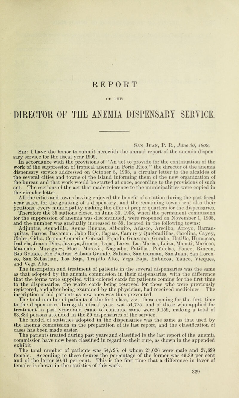 REPORT OF THE DIRECTOR OF THE ANEMIA DISPENSARY SERVICE. San Juan, P. R., June 30, 1909. Sir: I have the honor to submit herewith the annual report of the anemia dispen- sary service for the fiscal year 1909. In accordance with the provisions of “An act to provide for the continuation of the work of the suppression of tropical anemia in Porto Rico,” the director of the anemia dispensary service addressed on October 8, 1908, a circular letter to the alcaldes of the several cities and towns of the island informing them of the new organization of the bureau and that work would be started at once, according to the provisions of such act. The sections of the act that made reference to the municipalities were copied in the circular letter. All the cities and towns having enjoyed the benefit of a station during the past fiscal year asked for the granting of a dispensary, and the remaining towns sent also their petitions, every municipality making the offer of proper quarters for the dispensaries. Therefore the 35 stations closed on June 30, 1908, when the permanent commission for the suppression of anemia was discontinued, were reo]>ened on November 1, 1908. and the number was gradually inc'reascd to 59, located in the following towns: Adjuntas, Aguadilla, Aguas Buenas, Aibonito, Anasco, Arecibo, Arroyo, Barran- quitas, Barros, Bayamon, Cabo Rojo, Caguas, Camiiy y Quebradillas, Carolina, Cayey, Ciales, Cidra, Coamo, Comerio, Corozal, Fajardo, Guayama, Gurabo, Hatillo, Uumacao, Isabela, Juana Diaz, Jayuya, Juncos, Lajas, Lares, Las Marias, Loiza, NIanati, Maricao, Maunabo, Mayaguez, Moca, Morovis, Naguabo, Patillas, Peiiiielas, Ponce, Rincon, Rio Grande, Rio Piedras, Sabana Grande, Salinas, San German, San Juan, San Loren- zo, San Sebastian, Toa Baja, Trujillo Alto, Vega Baja, Yabucoa, Yauco, Vieques, and Vega Alta. The inscription and treatment of patients in the several dispensaries was the same as that adopted by the anemia commission in their dispensaries, with the difference that the forms were supplied with colored cards for patients coming for the first time to the dispensaries, the white cards being reserved for those who were previously registered, and after being examined by the physician, had received medicines. The inscription of old patients as new ones was thus prevented. The total number of patients of the first class, viz., those coming for the first time to the dispensaries during this fiscal year, was 54,725, and of those who applied for treatment in past years and came to continue same were 9,159, making a total of 63,884 persons attended in the 59 dispensaries of the service. The model of statistics adopted in the dispensaries was the same as that used by the anemia commission in the preparation of its last report, and the classification of cases has been made easier. The patients treated during past years and classified in the last report of the anemia commission have now been classified in regard to their cure, as shown in the appended exhibit. The total number of patients was 54,725, of whom 27,026 were male and 27,699 female. According to these figures the percentage of the former was 49.39 per cent and of the latter 50.61 per cent. This is the first time that a difference in favor of females is shown in the statistics of this work.