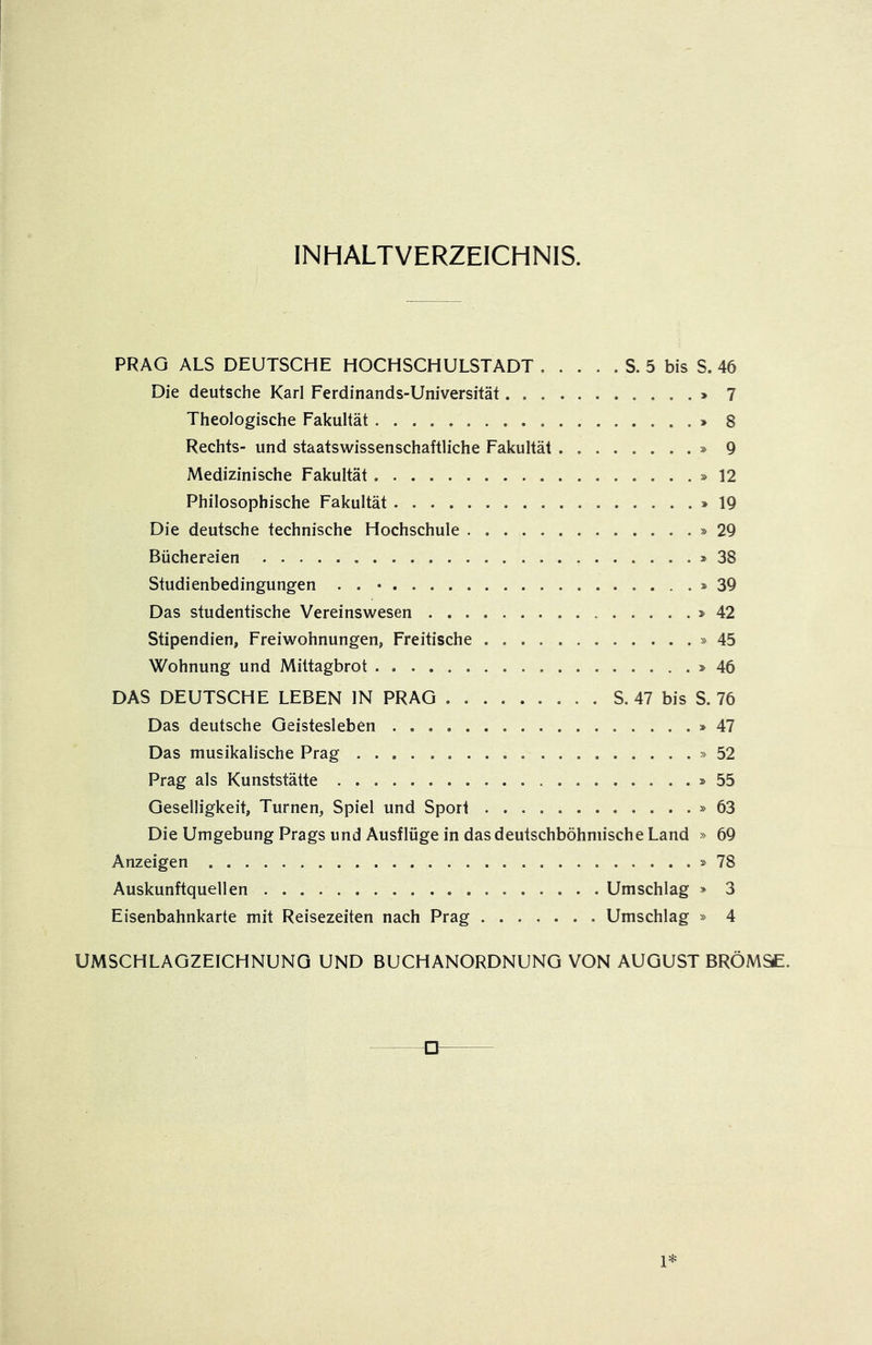 INHALTVERZEICHNIS. PRAG ALS DEUTSCHE HOCHSCHULSTADT S. 5 bis S. 46 Die deutsche Karl Ferdinands-Universität > 7 Theologische Fakultät » 8 Rechts- und staatswissenschaftliche Fakultät » 9 Medizinische Fakultät »12 Philosophische Fakultät »19 Die deutsche technische Hochschule »29 Büchereien »38 Studienbedingungen . . • »39 Das studentische Vereinswesen »42 Stipendien, Freiwohnungen, Freitische »45 Wohnung und Mittagbrot »46 DAS DEUTSCHE LEBEN IN PRAG S. 47 bis S. 76 Das deutsche Geistesleben »47 Das musikalische Prag »52 Prag als Kunststätte »55 Geselligkeit, Turnen, Spiel und Sport »63 Die Umgebung Prags und Ausflüge in dasdeutschböhniische Land » 69 Anzeigen »78 Auskunftquellen Umschlag » 3 Eisenbahnkarte mit Reisezeiten nach Prag Umschlag » 4 UMSCHLAGZEICHNUNG UND BUCHANORDNUNG VON AUGUST BRÖMS£. U 1*