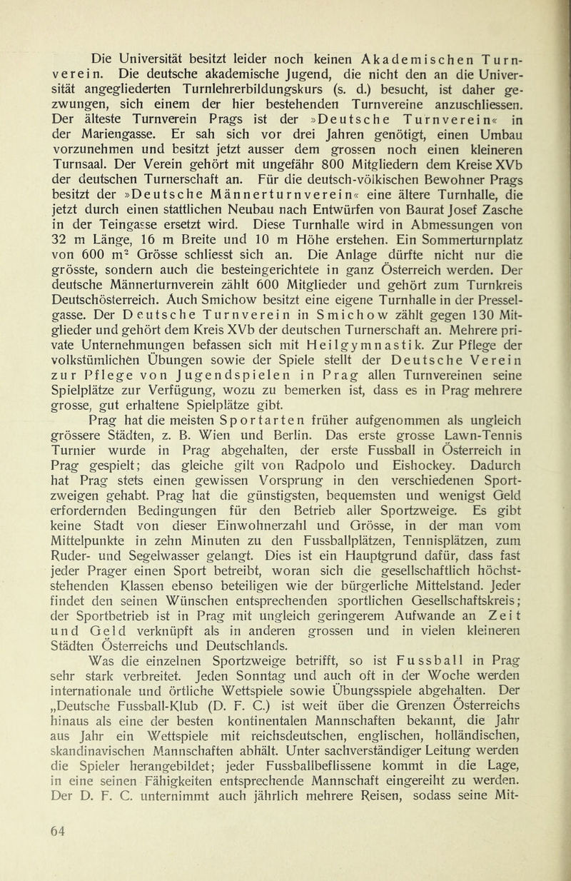 Die Universität besitzt leider noch keinen Akademischen Turn- verein. Die deutsche akademische Jugend, die nicht den an die Univer- sität angegliederten Turnlehrerbildungskurs (s. d.) besucht, ist daher ge- zwungen, sich einem der hier bestehenden Turnvereine anzuschliessen. Der älteste Turnverein Prags ist der »Deutsche Turnverein« in der Mariengasse. Er sah sich vor drei Jahren genötigt, einen Umbau vorzunehmen und besitzt jetzt ausser dem grossen noch einen kleineren Turnsaal. Der Verein gehört mit ungefähr 800 Mitgliedern dem Kreise XVb der deutschen Turnerschaft an. Für die deutsch-völkischen Bewohner Prags besitzt der »Deutsche Männerturnverein« eine ältere Turnhalle, die jetzt durch einen stattlichen Neubau nach Entwürfen von Baurat Josef Zasche in der Teingasse ersetzt wird. Diese Turnhalle wird in Abmessungen von 32 m Länge, 16 m Breite und 10 m Höhe erstehen. Ein Sommerturnplatz von 600 m- Grösse schliesst sich an. Die Anlage dürfte nicht nur die grösste, sondern auch die besteingerichtete in ganz Österreich werden. Der deutsche Männerturnverein zählt 600 Mitglieder und gehört zum Turn kreis Deutschösterreich. Auch Smichow besitzt eine eigene Turnhalle in der Pressel- gasse. Der Deutsche Turnverein in Smichow zählt gegen 130 Mit- glieder und gehört dem Kreis XVb der deutschen Turnerschaft an. Mehrere pri- vate Unternehmungen befassen sich mit Heilgymnastik. Zur Pflege der volkstümlichen Übungen sowie der Spiele stellt der Deutsche Verein zur Pflege von Jugendspielen in Prag allen Turnvereinen seine Spielplätze zur Verfügung, wozu zu bemerken ist, dass es in Prag mehrere grosse, gut erhaltene Spielplätze gibt. Prag hat die meisten Sportarten früher aufgenommen als ungleich grössere Städten, z. B. Wien und Berlin. Das erste grosse Lawn-Tennis Turnier wurde in Prag abgehalten, der erste Fussball in Österreich in Prag gespielt; das gleiche gilt von Radpolo und Eishockey. Dadurch hat Prag stets einen gewissen Vorsprung in den verschiedenen Sport- zweigen gehabt. Prag hat die günstigsten, bequemsten und wenigst Geld erfordernden Bedingungen für den Betrieb aller Sportzweige. Es gibt keine Stadt von dieser Einwohnerzahl und Grösse, in der man vom Mittelpunkte in zehn Minuten zu den Fussballplätzen, Tennisplätzen, zum Ruder- und Segelwasser gelangt. Dies ist ein Hauptgrund dafür, dass fast jeder Prager einen Sport betreibt, woran sich die gesellschaftlich höchst- stehenden Klassen ebenso beteiligen wie der bürgerliche Mittelstand. Jeder findet den seinen Wünschen entsprechenden sportlichen Gesellschaftskreis; der Sportbetrieb ist in Prag mit ungleich geringerem Aufwande an Zeit und Geld verknüpft als in anderen grossen und in vielen kleineren Städten Österreichs und Deutschlands. Was die einzelnen Sportzweige betrifft, so ist Fussball in Prag sehr stark verbreitet. Jeden Sonntag und auch oft in der Woche werden internationale und örtliche Wettspiele sowie Übungsspiele abgehalten. Der „Deutsche Fussball-Klub (D. F. C.) ist weit über die Grenzen Österreichs hinaus als eine der besten kontinentalen Mannschaften bekannt, die Jahr aus Jahr ein Wettspiele mit reichsdeutschen, englischen, holländischen, skandinavischen Mannschaften abhält. Unter sachverständiger Leitung werden die Spieler heran gebildet; jeder Fussballbeflissene kommt in die Lage, in eine seinen Fähigkeiten entsprechende Mannschaft eingereiht zu werden. Der D. F. C. unternimmt auch jährlich mehrere Reisen, sodass seine Mit-