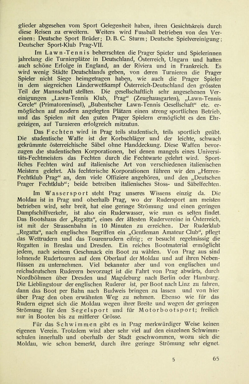 glieder abgesehen vom Sport Gelegenheit haben, ihren Gesichtskreis durch diese Reisen zu erweitern. Weiters wird Fussball betrieben von den Ver- einen: Deutsche Sport Brüder; D. B. C Sturm; Deutsche Spielvereinigung; Deutscher Sport-Klub Prag-VII. Im Lawn-Tennis beherrschten die Prager Spieler und Spielerinnen jahrelang die Turnierplätze in Deutschland, Österreich, Ungarn und hatten auch schöne Erfolge in England, an der Riviera und in Frankreich. Es wird wenig Städte Deutschlands geben, von deren Turnieren die Prager Spieler nicht Siege heimgetragen haben, wie auch die Prager Spieler in dem siegreichen Länder wettkam pf Österreich-Deutschland den grössten Teil der Mannschaft stellten. Die gesellschaftlich sehr angesehenen Ver- einigungen „Lawn-Tennis Klub, Prag“ (Zeughausgarten), „Lawn-Tennis Cercle“ (Primatoreninsel), „Bubentscher Lawn-Tennis Gesellschaft“ etc. er- möglichen auf modern angelegten Plätzen einen streng sportlichen Betrieb, und das Spielen mit den guten Prager Spielern ermöglicht es den Ehr- geizigen, auf Turnieren erfolgreich mitzutun. Das Fechten wird in Prag teils studentisch, teils sportlich geübt. Die studentische Waffe ist der Korbschläger und der leichte, schwach gekrümmte österreichische Säbel ohne Flanddeckung. Diese Waffen bevor- zugen die studentischen Korporationen, bei denen mangels eines Universi- täts-Fechtmeisters das Fechten durch die Fechtwarte gelehrt wird. Sport- liches Fechten wird auf italienische Art von verschiedenen italienischen Meistern gelehrt. Als fechterische Korporationen führen wir den „Herren- Fechtklub Prag“ an, dem viele Offiziere angehören, und den „Deutschen Prager Fechtklub“; beide betreiben italienisches Stoss- und Säbelfechten. Im Wassersport steht Prag unseres Wissens einzig da. Die Moldau ist in Prag und oberhalb Prag, wo der Rudersport am meisten betrieben wird, sehr breit, hat eine geringe Strömung und einen geringen Dampfschiffverkehr, ist also ein Ruderwasser, wie man es selten findet. Das Bootshaus der „Regatta“, eines der ältesten Rudervereine in Österreich, ist mit der Strassenbahn in 10 Minuten zu erreichen. Der Ruderklub „Regatta“, nach englischen Begriffen ein „Gentleman Amateur Club“, pflegt das Wettrudern und das Tourenrudern eifrig; er besucht regelmässig die Regatten in Breslau und Dresden. Ein reiches Bootmaterial ermöglicht jedem, nach seinem Geschmack ein Boot zu wählen. Von Prag aus sind lohnende Rudertouren auf dem Oberlauf der Moldau und auf ihren Neben- flüssen zu unternehmen. Viel bekannter aber und von englischen und reichsdeutschen Ruderern bevorzugt ist die Fahrt von Prag abwärts, durch Nordböhmen über Dresden und Magdeburg nach Berlin oder Hamburg. Die Lieblingstour der englischen Ruderer ist, per Boot nach Linz zu fahren, dann das Boot per Bahn nach Budweis bringen zu lassen und von hier über Prag den oben erwähnten Weg zu nehmen. Ebenso wie für das Rudern eignet sich die Moldau wegen ihrer Breite und wegen der geringen Strömung für den Segelsport und für Motorbootsport; freilich nur in Booten bis zu mittlerer Grösse. Für das Schwimmen gibt es in Prag merkwürdiger Weise keinen eigenen Verein. Trotzdem wird aber sehr viel auf den einzelnen Schwimm- schulen innerhalb und oberhalb der Stadt geschwommen, wozu sich die Moldau, wie schon bemerkt, durch ihre geringe Strömung sehr eignet.