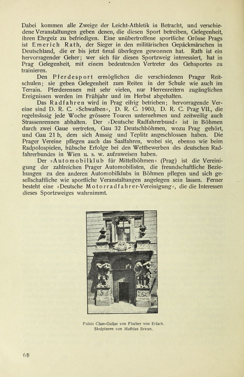 Dabei kommen alle Zweige der Leicht-Athletik in Betracht, und verschie- dene Veranstaltungen geben denen, die diesen Sport betreiben, Gelegenheit, ihren Ehrgeiz zu befriedigen. Eine unübertroffene sportliche Grösse Prags ist Emerich Rath, der Sieger in den militärischen Gepäckmärschen in Deutschland, die er bis jetzt 6mal überlegen gewonnen hat. Rath ist ein hervorragender Geher; wer sich für diesen Sportzweig interessiert, hat in Prag Gelegenheit, mit einem bedeutenden Vertreter des Gehsportes zu trainieren. Den Pferdesport ermöglichen die verschiedenen Prager Reit- schulen; sie geben Gelegenheit zum Reiten in der Schule wie auch im Terrain. Pferderennen mit sehr vielen, nur Herrenreitern zugänglichen Ereignissen werden im Frühjahr und im Herbst abgehalten. Das Radfahren wird in Prag eifrig betrieben; hervorragende Ver- eine sind D. R. C. »Schwalben«, D. R. C. 1900, D. R. C. Prag VII., die regelmässig jede Woche grössere Touren unternehmen und zeitweilig auch Strassenrennen abhalten. Der »Deutsche Radfahrerbund« ist in Böhmen durch zwei Gaue vertreten, Gau 32 Deutschböhmen, wozu Prag gehört, und Gau 21b, dem sich Aussig und Teplitz angeschlossen haben. Die Prager Vereine pflegen auch das Saalfahren, wobei sie, ebenso wie beim Radpolospielen, hübsche Erfolge bei den Wettbewerben des deutschen Rad- fahrerbundes in Wien u. s. w. aufzuweisen haben. Der »Automobilklub für Mittelböhmen« (Prag) ist die Vereini- gung der zahlreichen Prager Automobilisten, die freundschaftliche Bezie- hungen zu den anderen Automobilklubs in Böhmen pflegen und sich ge- sellschaftliche wie sportliche Veranstaltungen angelegen sein lassen. Ferner besteht eine »Deutsche Motorradfahrer-Vereinigung«, die die Interessen dieses Sportzweiges wahrnimmt. Palais Clatn-Gallas von Fischer von Erlach. Skulpturen von Mathias Braun.