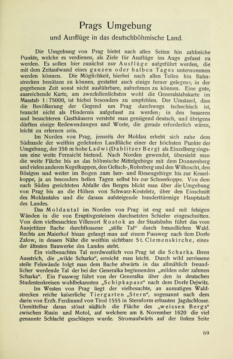 Prags Umgebung und Ausflüge in das deutschböhmische Land. Die Umgebung von Prag bietet nach allen Seiten hin zahlreiche Punkte, welche es verdienen, als Ziele für Ausflüge ins Auge gefasst zu werden. Es sollen hier zunächst nur Ausflüge aufgeführt werden, die mit dem Zeitaufwand eines ganzen oder halben Tages unternommen werden können. Die Möglichkeit, hierbei nach allen Teilen hin Bahn- strecken benützen zu können, gestattet auch einige ferner gelegene, in der gegebenen Zeit sonst nicht ausführbare, aufnehmen zu können. Eine gute, ausreichende Karte, am zweckdienlichsten wohl die Generalstabskarte im Masstab 1:75000, ist hiebei besonders zu empfehlen. Der Umstand, dass die Bevölkerung der Gegend um Prag durchwegs tschechisch ist, braucht nicht als Hindernis aufgefasst zu werden; in den besseren und besuchteren Gasthäusern versteht man genügend deutsch, und übrigens dürften einige Redewendungen und Worte, die gerade erforderlich wären, leicht zu erlernen sein. Im Norden von Prag, jenseits der Moldau erhebt sich nahe dem Südrande der weithin gedehnten Landfläche einer der höchsten Punkte der Umgebung, der 356 m hohe Ladwi (Dablitzer Berg) als Einzelberg rings- um eine weite Fernsicht bietend. Nach Norden gewendet, übersieht man die weite Fläche bis an das böhmische Mittelgebirge mit dem Donnersberg und vielen anderen Kegelkuppen, den Geltsch-, Rohnberg und den Wilhoscht, den Bösigen und weiter im Bogen zum Iser- und Riesengebirge bis zur Kessel- koppe, ja an besonders hellen Tagen selbst bis zur Schneekoppe. Von dem nach Süden gerichteten Abfalle des Berges blickt man über die Umgebung von Prag bis an die Höhen von Schwarz-Kosteletz, über den Einschnitt des Moldautales und die daraus aufsteigende hunderttürmige Hauptstadt des Landes. Das Moldautal im Norden von Prag ist eng und mit felsigen Wänden in die von Eruptivgesteinen durchsetzten Schiefer eingeschnitten. Von dem vielbesuchten Villenort Rostok an der Staatsbahn führt das vom Aunjetitzer Bache durchflossene „stille Tal“ durch freundlichen Wald. Rechts am Maierhof hinan gelangt man auf einem Fussweg nach dem Dorfe Zalow, in dessen Nähe die weithin sichtbare St. Clemenskirche, eines der ältesten Bauwerke des Landes steht. Ein vielbesuchtes Tal nordwestlich von Prag ist die Scharka. Ihren Ausstrich, die „wilde Scharka“, erreicht man leicht. Durch wild zerrissene steile Felswände folgt man dem Bache abwärts in das allmählich freund- licher werdende Tal der bei der Generalka beginnenden „milden oder zahmen Scharka“. Ein Fussweg führt von der Generalka über den in deutschen Studentenkreisen wohlbekannten „S c h i p k a p a s s“ nach dem Dorfe Dejwitz. Im Westen von Prag liegt der vielbesuchte, an anmutigen Wald- strecken reiche kaiserliche Tiergarten „Stern“, sogenannt nach dem darin von Erzh. Ferdinand von Tirol 1555 in Sternform erbauten Jagdschlösse. Unmittelbar daran stösst studlich die Fläche des „weissen Bergs“ zwischen Rusin und Motol, auf welchem am 8. November 1620 die viel genannte Schlacht geschlagen wurde. Stromaufwärts auf der linken Seite