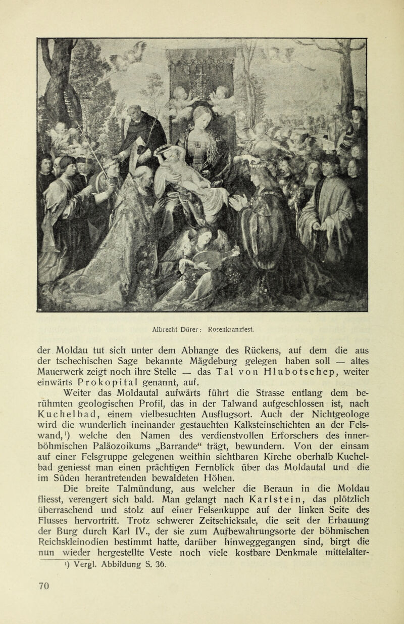 Albrecht Dürer: Rosenkranzfest. der Moldau tut sich unter dem Abhange des Rückens, auf dem die aus der tschechischen Sage bekannte Mägdeburg gelegen haben soll — altes Mauerwerk zeigt noch ihre Stelle — das Tal von Hlubotschep, weiter einwärts Prokopital genannt, auf. Weiter das Moldautal aufwärts führt die Strasse entlang dem be- rühmten geologischen Profil, das in der Talwand aufgeschlossen ist, nach Kuchelbad, einem vielbesuchten Ausflugsort. Auch der Nichtgeologe wird die wunderlich ineinander gestauchten Kalksteinschichten an der Fels- wand,*) welche den Namen des verdienstvollen Erforschers des inner- böhmischen Paläozoikums „Barrande“ trägt, bewundern. Von der einsam auf einer Felsgruppe gelegenen weithin sichtbaren Kirche oberhalb Kuchel- bad geniesst man einen prächtigen Fernblick über das Moldautal und die im Süden herantretenden bewaldeten Höhen. Die breite Talmündung, aus welcher die Beraun in die Moldau fliesst, verengert sich bald. Man gelangt nach Karl st ein, das plötzlich überraschend und stolz auf einer Felsenkuppe auf der linken Seite des Flusses hervortritt. Trotz schwerer Zeitschicksale, die seit der Erbauung der Burg durch Karl IV., der sie zum Aufbewahrungsorte der böhmischen Reichskleinodien bestimmt hatte, darüber hinweggegangen sind, birgt die nun wieder hergestellte Veste noch viele kostbare Denkmale mittelalter- 1) Vergl. Abbildung S. 36.