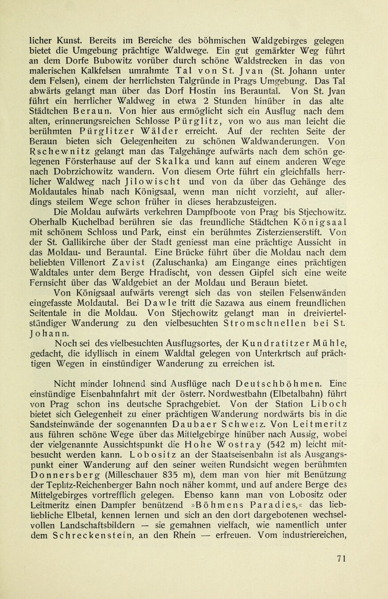 lieber Kunst. Bereits im Bereiche des böhmischen Waldg'ebirges gelegen bietet die Umgebung prächtige Waldwege. Ein gut gemarkter Weg führt an dem Dorfe Bubowitz vorüber durch schöne Waldstrecken in das von malerischen Kalkfelsen umrahmte Tal von St. Jvan (St. Johann unter dem Felsen), einem der herrlichsten Talgründe in Prags Umgebung. Das Tal abwärts gelangt man über das Dorf Hostin ins Berauntal. Von St. Jvan führt ein herrlicher Waldweg in etwa 2 Stunden hinüber in das alte Städtchen Beraun. Von hier aus ermöglicht sich ein Ausflug nach dem alten, erinnerungsreichen Schlosse Pürglitz, von wo aus man leicht die berühmten Pürglitzer Wälder erreicht. Auf der rechten Seite der Beraun bieten sich Gelegenheiten zu schönen Waldwanderungen. Von Rschewnitz gelangt man das Talgehänge aufwärts nach dem schön ge- legenen Försterhause auf der Skalka und kann auf einem anderen Wege nach Dobrzichowitz wandern. Von diesem Orte führt ein gleichfalls herr- licher Waldweg nach Jilowischt und von da über das Gehänge des Moldautales hinab nach Königsaal, wenn man nicht vorzieht, auf aller- dings steilem Wege schon früher in dieses herabzusteigen. Die Moldau aufwärts verkehren Dampfboote von Prag bis Stjechowitz. Oberhalb Kuchelbad berühren sie das freundliche Städtchen Königsaal mit schönem Schloss und Park, einst ein berühmtes Zisterzienserstift. Von der St. Gallikirche über der Stadt geniesst man eine prächtige Aussicht in das Moldau- und Berauntal. Eine Brücke führt über die Moldau nach dem beliebten Villenort Zavist (Zaluschanka) am Eingänge eines prächtigen Waldtales unter dem Berge Flradischt, von dessen Gipfel sich eine weite Fernsicht über das Waldgebiet an der Moldau und Beraun bietet. Von Königsaal aufwärts verengt sich das von steilen Felsenwänden eingefasste Moldautal. Bei D a w 1 e tritt die Sazawa aus einem freundlichen Seitentale in die Moldau. Von Stjechowitz gelangt man in dreiviertel- stündiger Wanderung zu den vielbesuchten Stromschnellen bei St. Johann. N och sei des vielbesuchten Ausflugsortes, der Kundratitzer Mühle, gedacht, die idyllisch in einem Waldtal gelegen von Unterkrtsch auf präch- tigen Wegen in einstündiger Wanderung zu erreichen ist. Nicht minder lohnend sind Ausflüge nach Deutschböhmen. Eine einstündige Eisenbahnfahrt mit der österr. Nordwestbahn (Elbetalbahn) führt von Prag schon ins deutsche Sprachgebiet. Von der Station Li hoch bietet sich Gelegenheit zu einer prächtigen Wanderung nordwärts bis in die Sandsteinwände der sogenannten Daubaer Schweiz. Von Leit me ritz aus führen schöne Wege über das Mittelgebirge hinüber nach Aussig, wobei der vielgenannte Aussichtspunkt die Hohe Wostray (542 m) leicht mit- besucht werden kann. Lobositz an der Staatseisenbahn ist als Ausgangs- punkt einer Wanderung auf den seiner weiten Rundsicht wegen berühmten Donnersberg (Milleschauer 835 m), dem man von hier mit Benützung der Teplitz-Reichenberger Bahn noch näher kommt, und auf andere Berge des Mittelgebirges vortrefflich gelegen. Ebenso kann man von Lobositz oder Leitmeritz einen Dampfer benützend »Böhmens Paradies,« das lieb- liebliche Elbetal, kennen lernen und sich an den dort dargebotenen wechsel- vollen Landschaftsbildern — sie gemahnen vielfach, wie namentlich unter dem Schreckenstein, an den Rhein — erfreuen. Vom industriereichen,