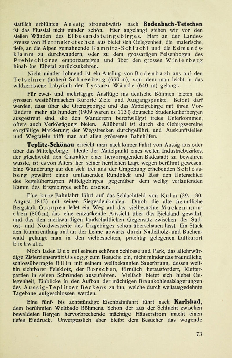 stattlich erblühten Aussig stromabwärts nach Bodenbach-Tetschen ist das Flusstal nicht minder schön. Hier angelangt stehen wir vor den steilen Wänden des Elbesandsteingebirges. Hart an der Landes- grenze von Herrnskretschen aus bietet sich Gelegenheit, die malerische, tiefe, an die Alpen gemahnende Kamnitz-Schlucht und die Edmunds- klamm zu durchwandern, oder zu dem grossartigen Felsenbogen des Prebischtores emporzusteigen und über den grossen Winterberg hinab ins Elbetal zurückzukehren. Nicht minder lohnend ist ein Ausflug von Bodenbach aus auf den Tetschner (hohen) Schneeberg (660 m), von dem man leicht in das wildzerrissene Labyrinth der Tyssaer Wände (640 m) gelangt. Für zwei- und mehrtägige Ausflüge ins deutsche Böhmen bieten die grossen westböhmischen Kurorte Ziele und Ausgangspunkte. Betont darf werden, dass über die Grenzgebirge und das Mittelgebirge mit ihren Vor- ländern mehr als hundert (1909 waren es 113 !) deutsche Studentenherbergen ausgestreut sind, die den Wanderern bereitwilligst freies Unterkommen, öfters auch Verköstigung bieten. Allüberall ist durch die Gebirgsvereine sorgfältige Markierung der Wegstrecken durchgeführt, und Auskunftstellen und Wegtafeln trifft man auf allen grösseren Bahnhöfen. Teplitz-Schönau erreicht man nach kurzer Fahrt von Aussig aus oder über das Mittelgebirge. Heute der Mittelpunkt eines weiten Industriebezirkes, der gleichwohl den Charakter einer hervorragenden Badestadt zu bewahren wusste, ist es von Alters her seiner herrlichen Lage wegen berühmt gewesen. Eine Wanderung auf den sich frei aus der Umgebung erhebenden Schloss- berg gewährt einen umfassenden Rundblick und lässt den Unterschied des kegelüberragten Mittelgebirges gegenüber dem wellig verlaufenden Kamm des Erzgebirges schön ersehen. Eine kurze Bahnfahrt führt auf das Schlachtfeld von Kulm (29.—30. August 1813) mit seinen Siegesdenkmalen. Durch die alte freundliche Bergstadt Graupen leitet ein Weg auf das vielbesuchte Mückentürm- chen (806 m), das eine entzückende Aussicht über das Bielaland gewährt, und das den merkwürdigen landschaftlichen Gegensatz zwischen der Süd- ost- und Nordwestseite des Erzgebirges schön überschauen lässt. Ein Stück den Kamm entlang und an der Lehne abwärts durch Nadelholz- und Buchen- wald gelangt man in den vielbesuchten, prächtig gelegenen Luftkurort E i c h w a 1 d. Noch laden Dux mit seinem schönen Schlosse und Park, das altehrwür- dige ZisterzienserstiftOssegg zum Besuche ein, nicht minder das freundliche, schlossüberragte B i 1 i n mit seinem weltbekannten Sauerbrunn, dessen weit- hin sichtbarer Felsklotz, der Borschen, förmlich herausfordert, Kletter- partien in seinen Schründen auszuführen. Vielfach bietet sich hiebei Ge- legenheit, Einblicke in den Aufbau der mächtigen Braunkohlenablagerungen des Aussig-Teplitzer Beckens zu tun, welche durch weitausgedehnte Tagebaue aufgeschlossen werden. Eine fünf- bis achtstündige Eisenbahnfahrt führt nach Karlsbad, dem berühmten Weltbade Böhmens. Schon der aus der Schlucht zwischen bewaldeten Bergen hervorbrechende mächtige Häuserstrom macht einen tiefen Eindruck. Unvergesslich aber bleibt dem Besucher das wogende