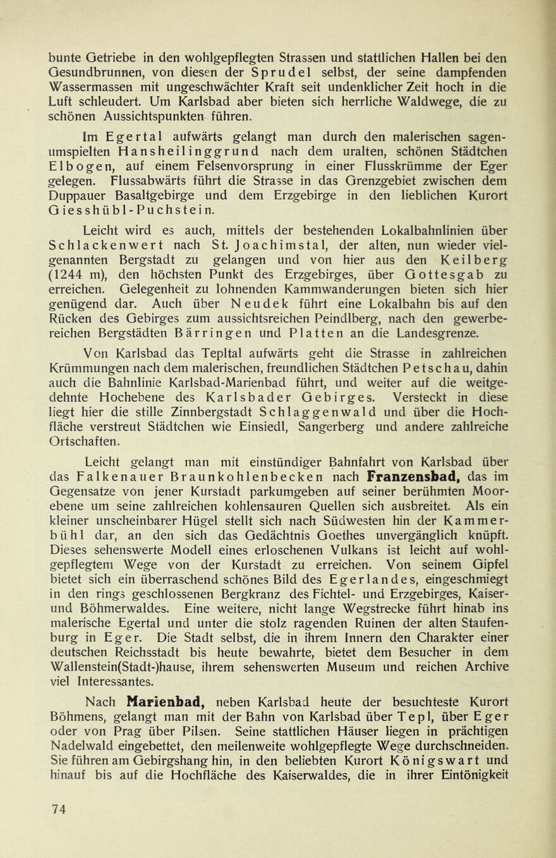 bunte Getriebe in den wohlgepflegten Strassen und stattlichen Hallen bei den Gesundbrunnen, von diesen der Sprudel selbst, der seine dampfenden Wassermassen mit ungeschwächter Kraft seit undenklicher Zeit hoch in die Luft schleudert. Um Karlsbad aber bieten sich herrliche Waldwege, die zu schönen Aussichtspunkten führen. Im Egertal aufwärts gelangt man durch den malerischen sagen- umspielten Hansheilinggrund nach dem uralten, schönen Städtchen Elbogen, auf einem Felsenvorsprung in einer Flusskrümme der Eger gelegen. Flussabwärts führt die Strasse in das Grenzgebiet zwischen dem Duppauer Basaltgebirge und dem Erzgebirge in den lieblichen Kurort Giesshübl-Puchstein. Leicht wird es auch, mittels der bestehenden Lokalbahnlinien über Schlackenwert nach St. Joachimstal, der alten, nun wieder viel- genannten Bergstadt zu gelangen und von hier aus den Keilberg (1244 m), den höchsten Punkt des Erzgebirges, über Gottesgab zu erreichen. Gelegenheit zu lohnenden Kammwanderungen bieten sich hier genügend dar. Auch über Neudek führt eine Lokalbahn bis auf den Rücken des Gebirges zum aussichtsreichen Peindlberg, nach den gewerbe- reichen Bergstädten Bärringen und Platten an die Landesgrenze. Von Karlsbad das Tepltal aufwärts geht die Strasse in zahlreichen Krümmungen nach dem malerischen, freundlichen Städtchen Petschau, dahin auch die Bahnlinie Karlsbad-Marienbad führt, und weiter auf die weitge- dehnte Hochebene des Karlsbader Gebirges. Versteckt in diese liegt hier die stille Zinnbergstadt Schlaggenwald und über die Hoch- fläche verstreut Städtchen wie Einsiedl, Sangerberg und andere zahlreiche Ortschaften. Leicht gelangt man mit einstündiger Bahnfahrt von Karlsbad über das Falkenauer Braunkohlenbecken nach Franzensbad, das im Gegensätze von jener Kurstadt parkumgeben auf seiner berühmten Moor- ebene um seine zahlreichen kohlensauren Quellen sich ausbreitet. Als ein kleiner unscheinbarer Hügel stellt sich nach Südwesten hin der Kammer- bühl dar, an den sich das Gedächtnis Goethes unvergänglich knüpft. Dieses sehenswerte Modell eines erloschenen Vulkans ist leicht auf wohl- gepflegtem Wege von der Kurstadt zu erreichen. Von seinem Gipfel bietet sich ein überraschend schönes Bild des Egerlandes, eingeschmiegt in den rings geschlossenen Bergkranz des Fichtel- und Erzgebirges, Kaiser- und Böhmerwaldes. Eine weitere, nicht lange Wegstrecke führt hinab ins malerische Egertal und unter die stolz ragenden Ruinen der alten Staufen- burg in Eger. Die Stadt selbst, die in ihrem Innern den Charakter einer deutschen Reichsstadt bis heute bewahrte, bietet dem Besucher in dem Wallenstein(Stadt-)hause, ihrem sehenswerten Museum und reichen Archive viel Interessantes. Nach Marienbad, neben Karlsbad heute der besuchteste Kurort Böhmens, gelangt man mit der Bahn von Karlsbad überTepl, über Eger oder von Prag über Pilsen. Seine stattlichen Häuser liegen in prächtigen Nadelwald eingebettet, den meilenweite wohlgepflegte Wege durchschneiden. Sie führen am Gebirgshang hin, in den beliebten Kurort Königswart und hinauf bis auf die Hochfläche des Kaiserwaldes, die in ihrer Eintönigkeit