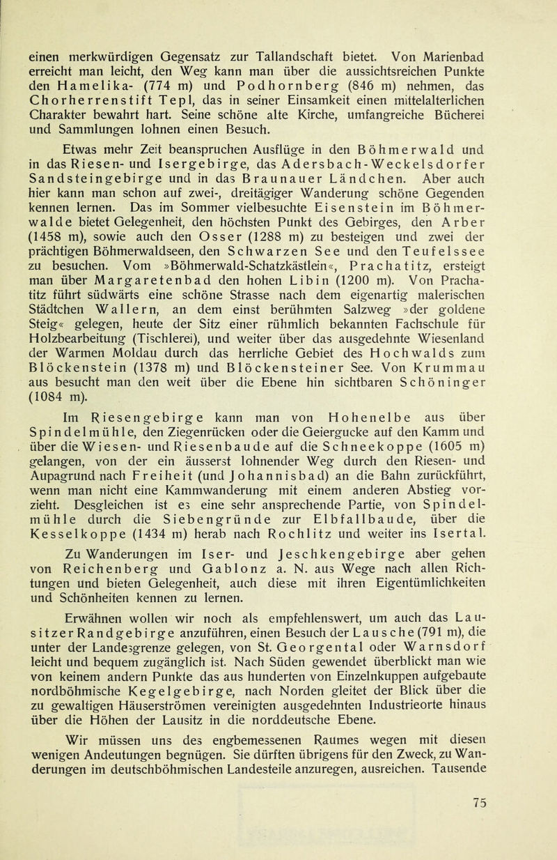 einen merkwürdigen Gegensatz zur Tallandschaft bietet. Von Marienbad erreicht man leicht, den Weg kann man über die aussichtsreichen Punkte den Hameiika- (774 m) und Podhornberg (846 m) nehmen, das Chorherrenstift Tepl, das in seiner Einsamkeit einen mittelalterlichen Charakter bewahrt hart. Seine schöne alte Kirche, umfangreiche Bücherei und Sammlungen lohnen einen Besuch. Etwas mehr Zeit beanspruchen Ausflüge in den Böhmerwald und in das Riesen- und Isergebirge, das Adersbach-Weckelsdorf er Sandsteingebirge und in das Braunauer Ländchen. Aber auch hier kann man schon auf zwei-, dreitägiger Wanderung schöne Gegenden kennen lernen. Das im Sommer vielbesuchte Eisenstein im Böhmer- walde bietet Gelegenheit, den höchsten Punkt des Gebirges, den Arber (1458 m), sowie auch den Osser (1288 m) zu besteigen und zwei der prächtigen Böhmerwaldseen, den Schwarzen See und den Teufelssee zu besuchen. Vom »Böhmerwald-Schatzkästlein«, Prachatitz, ersteigt man über Margaretenbad den hohen Libin (1200 m). Von Pracha- titz führt südwärts eine schöne Strasse nach dem eigenartig malerischen Städtchen Wallern, an dem einst berühmten Salzweg »der goldene Steig« gelegen, heute der Sitz einer rühmlich bekannten Fachschule für Holzbearbeitung (Tischlerei), und weiter über das ausgedehnte Wiesenland der Warmen Moldau durch das herrliche Gebiet des Hochwalds zum Blöckenstein (1378 m) und Blöckensteiner See. Von Krummau aus besucht man den weit über die Ebene hin sichtbaren SchÖninger (1084 m). Im Riesengebirge kann man von Hohenelbe aus über Spindelmühle, den Ziegenrücken oder die Geiergucke auf den Kamm und über die Wiesen- und Riesenbaude auf die Schneekoppe (1605 m) gelangen, von der ein äusserst lohnender Weg durch den Riesen- und Aupagrund nach Freiheit (und J o h a n n i s b a d) an die Bahn zurückführt, wenn man nicht eine Kammwanderung mit einem anderen Abstieg vor- zieht. Desgleichen ist es eine sehr ansprechende Partie, von Spindel- mühle durch die Siebengründe zur Elbfallbaude, über die Kesselkoppe (1434 m) herab nach Rochlitz und weiter ins Isertal. Zuwanderungen im Iser- und Jeschkengebirge aber gehen von Reichenberg und Gablonz a. N. aus Wege nach allen Rich- tungen und bieten Gelegenheit, auch diese mit ihren Eigentümlichkeiten und Schönheiten kennen zu lernen. Erwähnen wollen wir noch als empfehlenswert, um auch das Lau- sitzer Randgebirge anzuführen, einen Besuch der Lausche (791 m), die unter der Landesgrenze gelegen, von St. Georgental oder Warnsdorf leicht und bequem zugänglich ist. Nach Süden gewendet überblickt man wie von keinem andern Punkte das aus hunderten von Einzelnkuppen aufgebaute nordböhmische Kegelgebirge, nach Norden gleitet der Blick über die zu gewaltigen Häuserströmen vereinigten ausgedehnten Industrieorte hinaus über die Höhen der Lausitz in die norddeutsche Ebene. Wir müssen uns des engbemessenen Raumes wegen mit diesen wenigen Andeutungen begnügen. Sie dürften übrigens für den Zweck, zu Wan- derungen im deutschböhmischen Landesteile anzuregen, ausreichen. Tausende