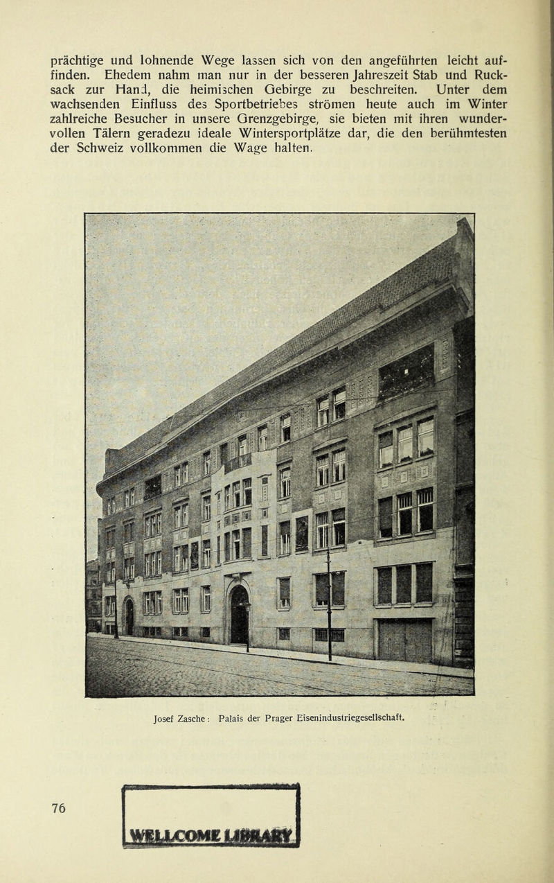 prächtige und lohnende Wege lassen sich von den angeführten leicht auf- finden. Ehedem nahm man nur in der besseren Jahreszeit Stab und Ruck- sack zur Hand, die heimischen Gebirge zu beschreiten. Unter dem wachsenden Einfluss des Sportbetriebes strömen heute auch im Winter zahlreiche Besucher in unsere Grenzgebirge, sie bieten mit ihren wunder- vollen Tälern geradezu ideale Wintersportplätze dar, die den berühmtesten der Schweiz vollkommen die Wage halten. Josef Zasche : Palais der Prager Eiseninduslriegesellschaft.