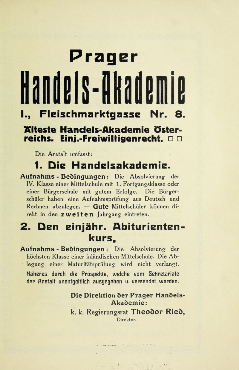 Prager I., Fleischmarktgasse Nr. 8. Älteste Handels-Akademie iCIster- reichs. Einj.-Freiwilligenrecht. □ □ Die Anstalt umfasst: 1. Die Handelsakademie. Aufnahms - Bedingungen: Die Absolvierung* der IV. Klasse einer Mittelschule mit 1. Fortgangsklasse oder einer Bürgerschule mit gutem Erfolge. Die Bürger- schüler haben eine Aufnahmsprüfung aus Deutsch und Rechnen abzulegen. — Gute Mittelschüler können di- rekt in den zweiten Jahrgang eintreten. 2. Den einjähr. Abiturienten- kurs, Aufnahms - Bedingungen : Die Absolvierung der höchsten Klasse einer inländischen Mittelschule. Die Ab- legung einer Maturitätsprüfung wird nicht verlangt. Näheres durch die Prospehte, welche warn Sehretariate der Anstalt unentgeltlich ausgegeben u. versendet werden. Die Direktion der Prager Handels- Akademie: k. k. Regierungsrat Theodor Ried, Direktor.