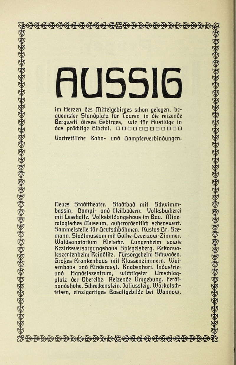 HU im Herzen öes Mittelgebirges schön gelegen, be- quemster Standplatz für Touren in die reizende Berguielt dieses Gebirges, wie für Husflüge in das prächtige Elbetal. □□□□□□□□□□□□ Uortreffliche Bahn- und Üampferuerbindungen. Heues Stadttheater. Stadtbad mit Schwimm- bassin, Dampf- und Heilbädern. Uolksbücherei mit Lesehalle. Uolksbildungshaus im Bau. Mine- ralogisches Museum, außerordentlich sehenswert. Sammelstelle für Deutschböhmen. Kustos Dr. See- mann. Stadtmuseum mit Böthe-Leuetzow-Zimmer. lUaldsanatorium Kleische. Lungenheim sowie Bezirksuersorgungshaus Spiegelsberg. Kekonua- leszentenheim Keindlitz. Fürsorgeheim Schwaden. Großes Krankenhaus mit Klassenzimmern. Uiai- senhaus und Kinderasyl. Knabenhort. Industrie- und Handelszentrum, wichtigster Umschlag- platz der Oberelbe. Reizende Umgebung. Ferdi- nandshöhe. Schreckenstein, luliussteig. UUorkotsch- felsen, einzigartiges Basaltgebilde bei lUannow.