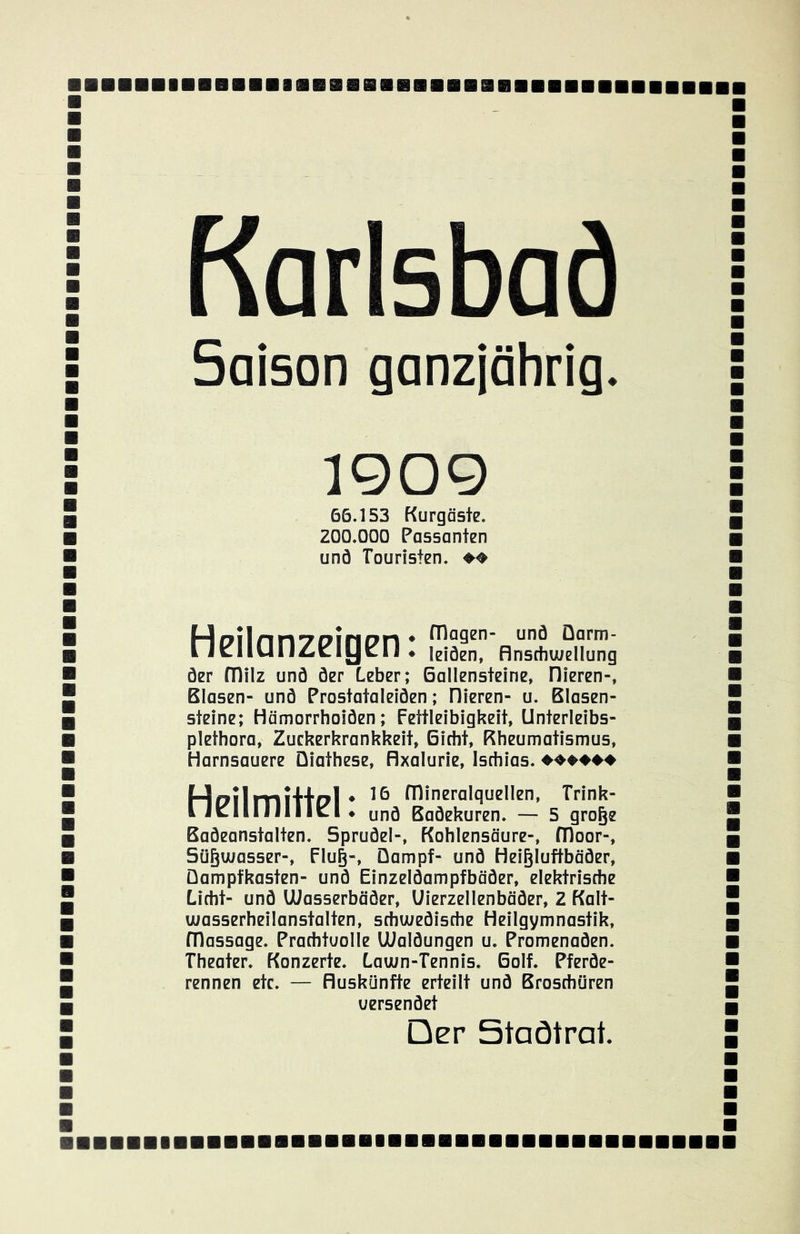 ■ Karlsbad Saison ganzjährig. 1909 66.153 Kurgäste. ZOO.OOO Passanten und Touristen. ♦♦ Heilanzeigen ♦ leiöen, flnschwellung öer fTlilz unö öer Leber; Gallensteine, Hieren-, Blasen- unö Prostataleiöen; Dieren- u. Blasen- steine; Hämorrhoiöen; Fettleibigkeit, Unterleibs- plethora, Zuckerkrankkeit, Gicht, Rheumatismus, Harnsauere Üiathese, flxalurie, Ischias. ♦♦♦♦♦♦ HdiIitiiH«?!* fllineralquellen, Trink- IJclIlJIlllcl* unö Baöekuren. — 5 gro^e Baöeanstalten. Spruöel-, Kohlensäure-, fDoor-, Sügwasser-, Flu§-, Dampf- unö Hei^luftbäöer, üampfkasten- unö Einzelöampfbäöer, elektrische Licht- unö Wasserbäöer, Uierzellenbäöer, 2 Kalt- wasserheilanstalten, schweöische Heilgymnastik, fTlassage. Prachtuolle lUalöungen u. Promenaöen. Theater. Konzerte. Lawn-Tennis. Golf. Pferöe- rennen etc. — fluskünfte erteilt unö Broschüren uersenöet Der Staötrat. ■