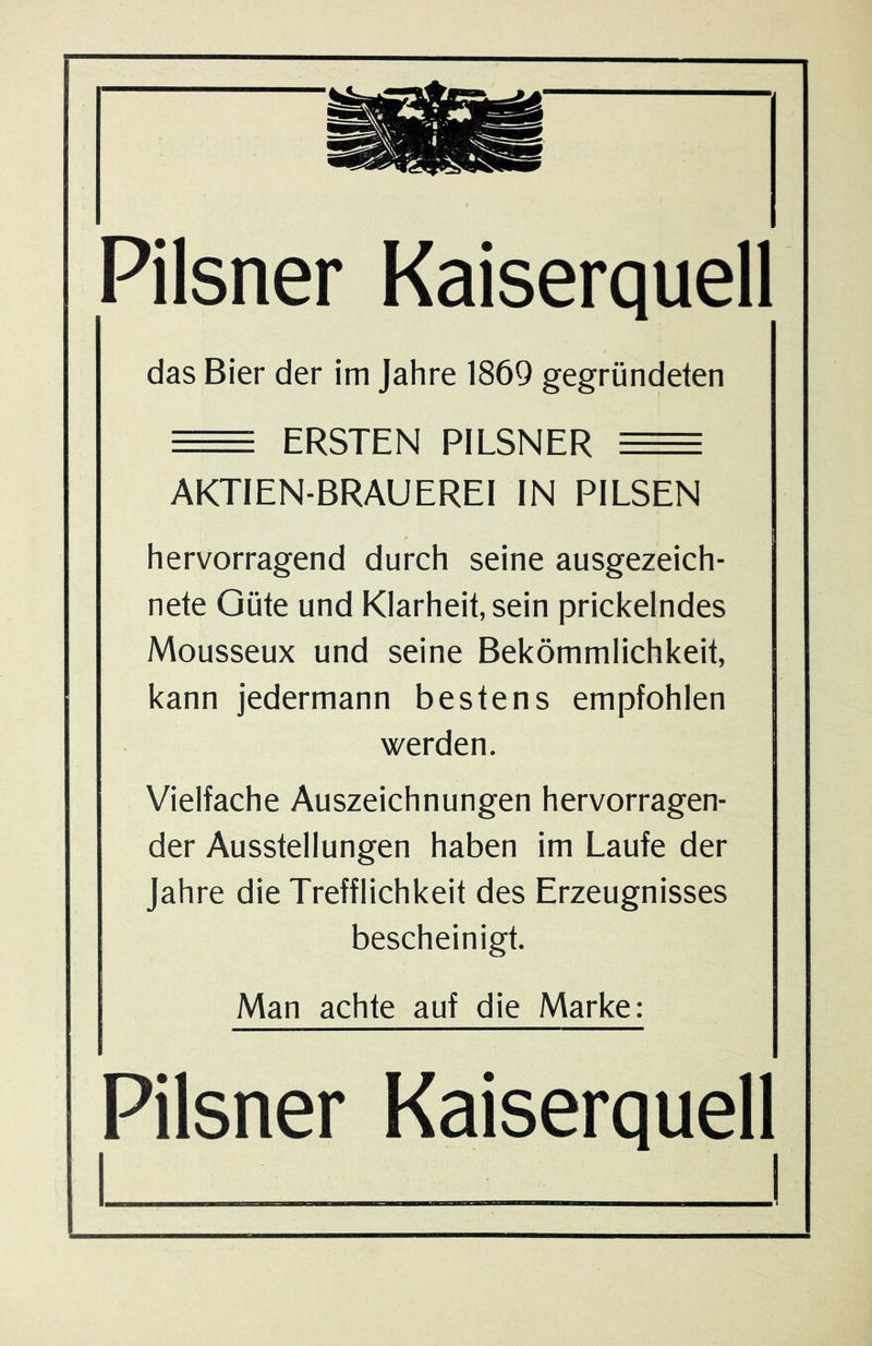 Pilsner Kaiserquell das Bier der im Jahre 1869 gegründeten = ERSTEN PILSNER = AKTIEN-BRAUEREI IN PILSEN hervorragend durch seine ausgezeich- nete Güte und Klarheit, sein prickelndes Mousseux und seine Bekömmlichkeit, kann jedermann bestens empfohlen werden. Vielfache Auszeichnungen hervorragen- der Ausstellungen haben im Laufe der Jahre die Trefflichkeit des Erzeugnisses bescheinigt. Man achte auf die Marke: Pilsner Kaiserquell