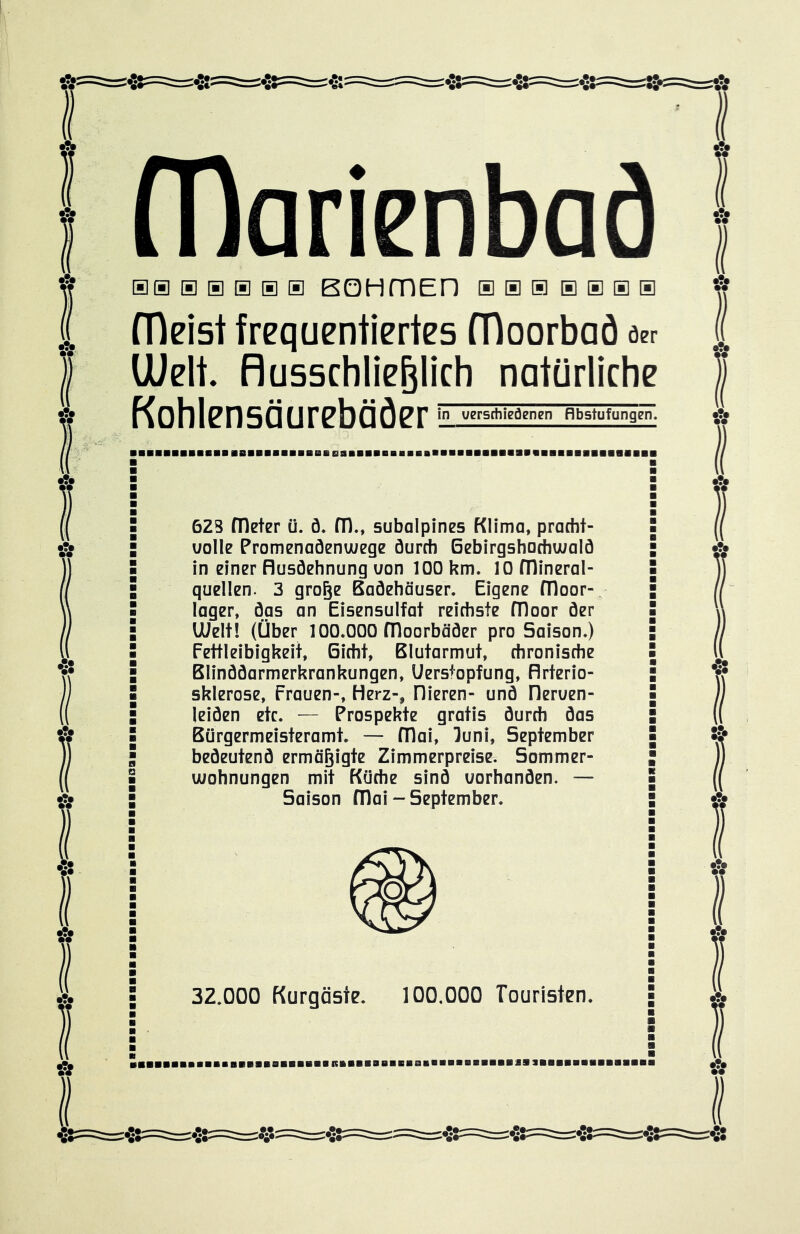 BOI nlarienbaä aas®®®® BOHmED ® ® ® b ® a ® fDeist frequentiertes fTloorbaö öer Uielt. Ausschließlich natürliche Kohlensäurebäöer in verschiedenen flbstufunggn, ■■■■■■■■■■■■BBBBaBBBBBBBaBBBBBa 623 fDeter ü. ö. fTl., subalpines Klima, pracht- uolle Promenaöenwege öurch Bebirgshachwalö quellen. 3 große ßaöehöuser. Eigene fTloor- lager, das an Eisensulfat reichste fTloor der UUelt! (Über 100.000 fDoorböder pro Saison.) Fettleibigkeit, Gicht, Blutarmut, chronische Blinddarmerkrankungen, Uersfopfung, Arterio- sklerose, Frauen-, Herz-, liieren- und Heruen- leiden etc. — Prospekte gratis durch das Bürgermeisteramt. — fDai, luni, September bedeutend ermäßigte Zimmerpreise. Sommer- wohnungen mit Küche sind uorhanden. — Saison FOai - September. 32.000 Kurgäste. 100,000 Touristen. RI a