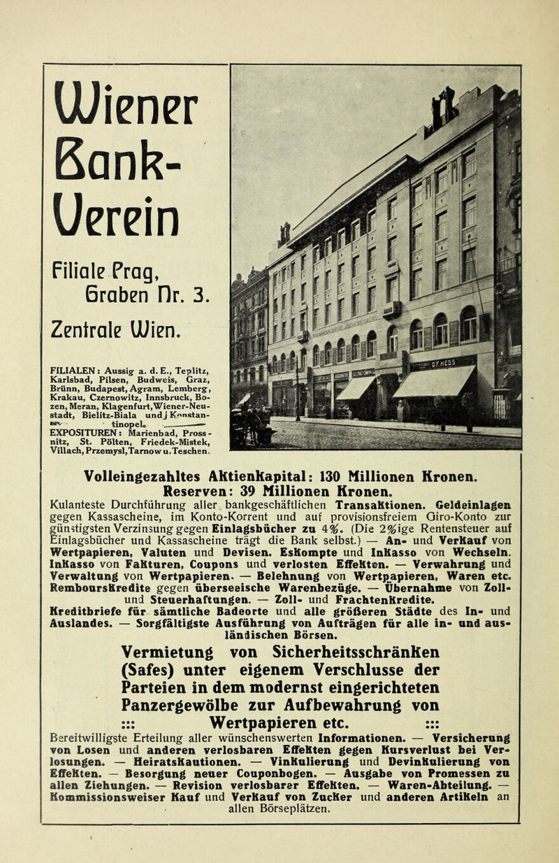 Filiale Prag, Braben Dr. 3. Zentrale UUien. FILIALEN: Aussig^ a. d. E., Teplitz, Karlsbad, Pilsen, Budweis, Graz, Brünn, Budapest, Agram, Lemberg, Krakau, Czemowitz, Innsbruck, Bo- zen, Meran, Klagenfurt,Wiener-Neu- stadt, Bieiitz-Biala und j Konstan- ‘ tinopel» —» EXPOSITUREN: Marienbad, Pross- nitz. St- Pölten, Friedek-Mistek, Villach, Przem3rsl,Tamow u.Teschen. Volleingezahltes AKtienkapital: 130 Millionen Kronen. Reserven: 39 Millionen Kronen. Kulanteste Durchführung aller bankgeschäftlichen TransaKtionen. Geldeinlagen gegen Kassascheine, im Konto-Korrent und auf provisionsfreiem Giro-Konto zur günstigsten Verzinsung gegen Einlagsbücher zu 4^. (Die 2^ige Rentensteuer auf Einlagsbücher und Kassascheine trägt die Bank selbst.) — An- und VerKauf von Wertpapieren, Valuten und Devisen. EsKompte und InKasso von Wechseln. InKasso von FaKturen, Coupons und verlosten Eifellten. — Verwahrung und Verwaltung von Wertpapieren. — Belehnung von Wertpjapieren, Waren etc. Rembours Kredite gegen überseeische Warenbezüge. — Übernahme von Zoll- und Steuerhaftungen. — Zoll- und FrachtenKredite. Kreditbriefe für sämtliche Badeorte und alle größeren Städte des In- und Auslandes. — Sorgfältigste Ausführung von Aufträgen für alle in- und aus- ländischen Börsen. Vermietung von SicherheitsschränKen (Safes) unter eigenem Verschlüsse der Parteien in dem modernst eingerichteten Panzergewölbe zur Aufbewahrung von ::: Wertpapieren etc. ::: Bereitwilligste Erteilung aller wünschenswerten Informationen. — Versicherung von Losen und anderen verlosbaren EffeKten gegen Kursverlust bei Ver- losungen. — HeiratsKautionen. — VinKulierung und DevinKulierung von EffeKten. — Besorgung neuer Couponbogen. — Ausgabe von Promessen zu allen Ziehungen. — Revision verlosbarer EffeKten. — Waren-Abteilung. — Kommissionsweiser Kauf und VerKauf von ZucKer und anderen ArtiKeln an allen Börseplätzen.