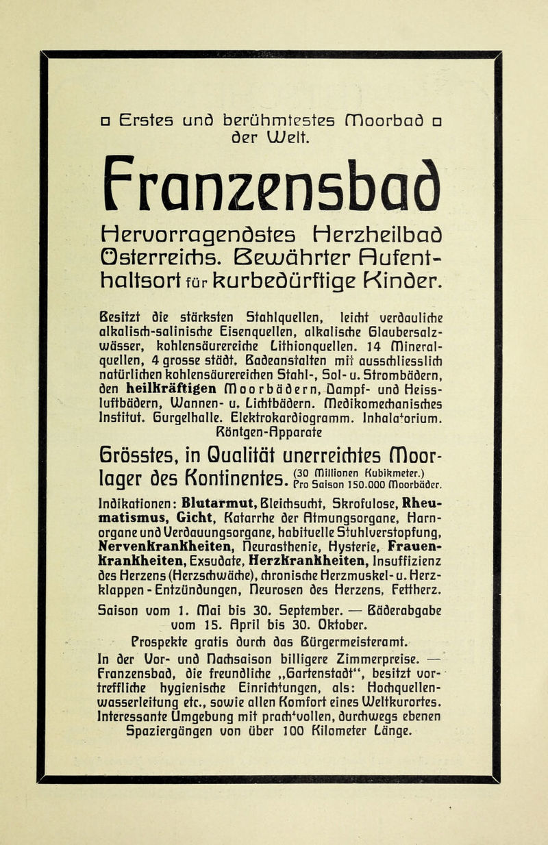□ Erstes unä berühmtestes fDoorbaö □ öer ll/elt. Franzensbad Heruorragenöstes Herzheilbaö Qsterreirtis, Beuuährter Hufent- haltsortfürkurbeöürftige Kinöer. Besitzt öie stärksten Stahlquellen, leicht ueröauliche alkalisch-salinische Eisenquellen, alkalische Glaubersalz- uiässer, kohlensäurereiche Lithionquellen. 14 fTlineral- quellen, 4 grosse stäöt, Badeanstalten mit ausschliesslich natürliAen kohlensäurereichen Stahl-, Sol- u. Strombäöern, Öen heilhräfligen fTloorbäöern, Dampf- und Heiss- luftbädern, UJannen- u, Lichtbädern, flledikomechanisches Institut. Gurgelhalle. Elektrokardiogramm. Inhalatorium. Röntgen-flpparate Brösstes, in Qualität unerreichtes moor- Indikationen: Blutarmut,Bleichsucht, Skrofulöse,Rheu- matismus, Gicht, Katarrhe der Rtmungsorgane, Harn- organe und Uerdauungsorgane, habituelle Stuhluerstopfung, Nervenkranhheiten, fieurasthenie, Hysterie, Frauen- krankheiten, Exsudate, Herzkrankheiten, Insuffizienz des Herzens (Herzschwäche), chronische Herzmuskel- u. Herz- klappen - Entzündungen, Fleurosen des Herzens, Fettherz. Saison uom 1. fDai bis 30. September. — Bäderabgabe uom 15. Hpril bis 30. Oktober. Prospekte gratis durch das Bürgermeisteramt. In der Uor- und Dachsaison billigere Zimmerpreise. —’ Franzensbad, die freundliche „Gartenstadt“, besitzt uor- treffliche hygienische Einrichtungen, als: Hochquellen- wasserleitung etc., sowie allen Komfort eines LOeltkurortes. Interessante Umgebung mit prach^uollen, durchwegs ebenen Spaziergängen uon über 100 Kilometer Länge.