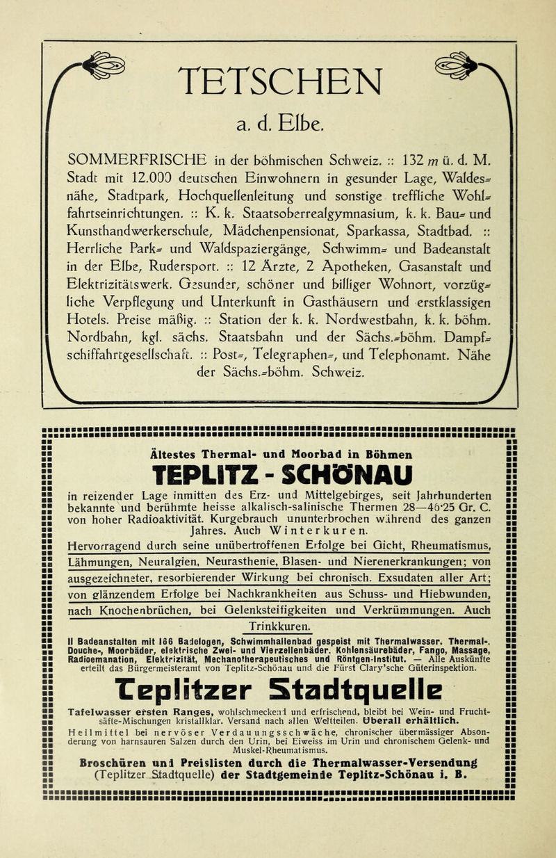 TETSCHEN a. d. Elbe. SOMMERFRISCHE in der böhmischen Schweiz. :: 132/7? ü. d. M. Stadt mit 12,009 deutschen Einwohnern in gesunder Lage, Waldes^ nähe, Stadtpark, Hochquellenleitung und sonstige treffliche WohL fahrtseinrichtungen. :: K. k. Staatsoberrealgymnasium, k. k, Bau- und Kunsthandwerkerschule, Mädchenpensionat, Sparkassa, Stadtbad. :: Herrliche Park^ und Waldspaziergänge, Schwimm- und Badeanstalt in der Elbe, Rudersport. :: 12 Ärzte, 2 Apotheken, Gasanstalt und Elektrizitätswerk. Gesunder, schöner und billiger Wohnort, Vorzüge liehe Verpflegung und Unterkunft in Gasthäusern und erstklassigen Hotels. Preise mäßig. :: Station der k. k. Nordwestbahn, k. k. böhm. Nordbahn, kgl. sächs. Staatsbahn und der Sächs.^böhm. Dampfe Schiffahrtgesellschaft. :: Post-, Telegraphen-, und Telephonamt. Nähe der Sächs.^böhm, Schweiz. aaaaBaaaBBaaaaBaBaaaBBaBaaaBBaBBaBBBBaaBBBaaBBBBaaBaBaaBBaBBBBaaBBBBaBBaaaaa Ältestes Thermal- und Moorbad in Böhmen TEPLITZ - SCHÖNAU in reizender Lage inmitten des Erz- und Mittelgebirges, seit Jahrhunderten bekannte und berühmte heisse alkalisch-salinische Thermen 28—40*25 Gr. C. von hoher Radioaktivität. Kurgebrauch ununterbrochen wahrend des ganzen Jahres. Auch Winterkuren. Hervorragend durch seine unübertroffenen Erfolge bei Gicht, Rheumatismus, Lähmungen, Neuralgien, Neurasthenie, Blasen- und Nierenerkrankungen; von ausgezeichneter, resorbierender Wirkung bei chronisch. Exsudaten aller Art; von glänzendem Erfolge bei Nachkrankheiten aus Schuss- und Hiebwunden, nach Knochenbrüchen, bei Gelenksteifigkeiten und Verkrümmungen. Auch Trinkkuren. BB B8 BB BB BB 81 BB 88 88 88 B8 B8 88 BB BB BB BB 88 BB BB BB BB BB BB BB BB BB BB BB BB BB BB BB II Badeanstalten mit 166 Badelogen, Schwimmhaflenbad gespeist mit Thermalwasser. Thermal-, Douche-, Moorbäder, elektrische Zwei- und Vierzeiienbäder, Kohlensäurebäder, Fango, Massage, Radioemanation, Eiektrizität, Mechanotherapeutisches und Röntgen-Institut. — Alle Auskünfte erteilt das Bürgermeisteramt von Teplitz-Schönau und die Fürst'CIary’sehe Güterinspektion. replitzer Stadtquelle BB BB BB BB BB BB Tafelwasser ersten Ranges, wohlschmeckend und erfrischend, bleibt bei Wein- und Frucht- säfte-Mischungen kristallklar. Versand nach allen Weltteilen, überall erhältlich. Heilmittel bei nervöser Verdauungsschwäche, chronischer übermässiger Abson- derung von harnsauren Salzen durch den Urin, bei Eiweiss im Urin und chronischem Gelenk- und Muskel-Rheumat ismus. Broschüren uni Preislisten durch die Thermalwasser-Versendung (Teplitzer .Stadtquelle) der Stadtgemeinie Teplitz-Schönau i. B. BB BB BB ;si