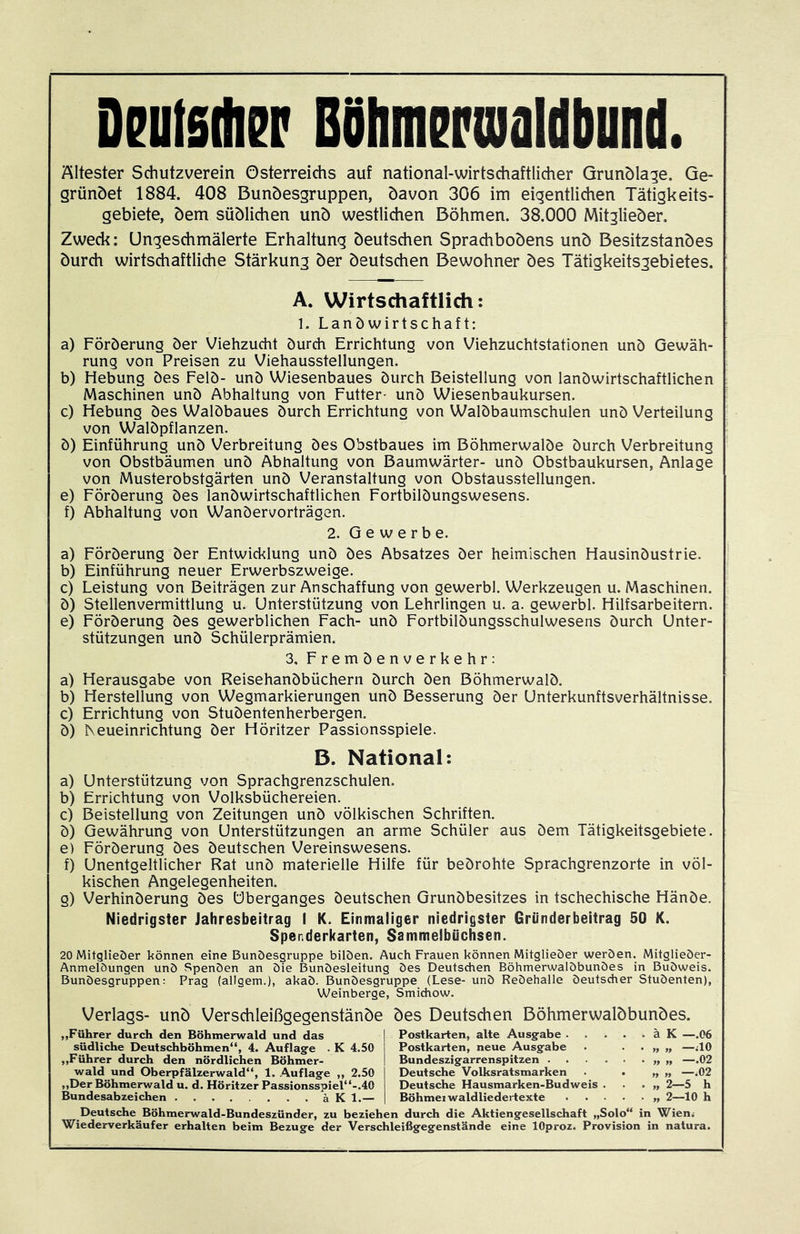 Dratsihsp Bühm^pualdbund. Ältester Schutzverein Österreichs auf national-wirtschaftlicher Grunöla^e. Ge- gründet 1884. 408 Bunöesgruppen, davon 306 im eigentlichen Tätigkeits- gebiete, dem südlichen und westlichen Böhmen. 38.000 Mitglieder. Zweck: Ungeschmälerte Erhaltung deutschen Sprachbodens und Besitzstandes durch wirtschaftliche Stärkung der deutschen Bewohner des Tätigkeitsgebietes. A. Wirtschaftlich: 1. Landwirtschaft: a) Förderung der Viehzudit durch Errichtung von Viehzuchtstationen und Gewäh- rung von Preisen zu Viehausstellungen. b) Hebung des Feld- und Wiesenbaues durch Beistellung von landwirtschaftlichen Maschinen und Abhaltung von Futter- und Wiesenbaukursen. c) Hebung des Waldbaues durch Errichtung von Waldbaumschulen und Verteilung von Waldpflanzen. d) Einführung und Verbreitung des Obstbaues im Böhmerwalde durch Verbreitung von Obstbäumen und Abhaltung von Baumwärter- und Obstbaukursen, Anlage von Musterobstgärten und Veranstaltung von Obstausstellungen. e) Förderung des landwirtschaftlichen Fortbildungswesens. f) Abhaltung von Wandervorträgen. 2. Gewerbe. a) Förderung der Entwicklung und des Absatzes der heimischen Hausindustrie. b) Einführung neuer Erwerbszweige. c) Leistung von Beiträgen zur Anschaffung von gewerbl. Werkzeugen u. Maschinen. d) Stellenvermittlung u. Unterstützung von Lehrlingen u. a. gewerbl. Hilfsarbeitern. e) Förderung des gewerblichen Fach- und Fortbildungsschulwesens durch Unter- stützungen und Schülerprämien. 3, Fremdenverkehr: a) Herausgabe von Reisehandbüchern durch den Böhmerwald. b) Herstellung von Wegmarkierungen und Besserung der Unterkunftsverhältnisse. c) Errichtung von Studentenherbergen. d) Keueinrichtung der Höritzer Passionsspiele. ß. National: a) Unterstützung von Sprachgrenzschulen. b) Errichtung von Volksbüchereien. c) Beistellung von Zeitungen und völkischen Schriften. d) Gewährung von Unterstützungen an arme Schüler aus dem Tätigkeitsgebiete. e) Förderung des deutschen Vereinswesens. f) Unentgeltlicher Rat und materielle Hilfe für bedrohte Sprachgrenzorte in völ- kischen Angelegenheiten. g) Verhinderung des Überganges deutschen Grundbesitzes in tschechische Hände. Niedrigster Jahresbeitrag I K. Einmaliger niedrigster Gründerbeitrag 50 K. Spenderkarten, Sammelbüchsen. 20 Mitglieöer können eine Bunöesgruppe bilöen. Auch Frauen können Mitglieöer weröen. Mitglieöer- Anmelöungen unö Spenöen an Die Bunöesleitung Des Deutschen Böhmerwalöbunöes in Buöweis. Bunöesgruppen: Prag (allgem.), akaö. Bunöesgruppe (Lese- unö Reöehalle öeutsdier Stuöenten), Weinberge, Smichow. Verlags- unö Verschleißgegenstänöe öes Deutschen Böhmerwalöbunöes. ,,Führer durch den Böhmerwald und das Postkarten, alte Ausg-abe ä K —.06 südliche Deutschböhmen“, 4. Auflag-e . K 4.50 Postkarten, neue Ausgabe . ••>»>, —UO „Führer durch den nördlichen Böhmer- Bundeszigarrenspitzen „ „ —.02 wald und Oberpfälzerwald“, 1. Auflage ,, 2.50 Deutsche Volksratsmarken . . „ „ —.02 ,,Der Böhmerwald u. d. Höritzer Passionsspiel“-.40 Deutsche Hausmarken-Budweis . . . „2—5 h Bundesabzeichen ä K 1.— Böhmei waldliedertexte „ 2—10 h Deutsche Böhmerwald-Bundeszünder, zu beziehen durch die Aktiengesellschaft „Solo“ in Wien. Wiederverkäufer erhalten beim Bezüge der Verschleißgegenstände eine lOproz. Provision in natura.