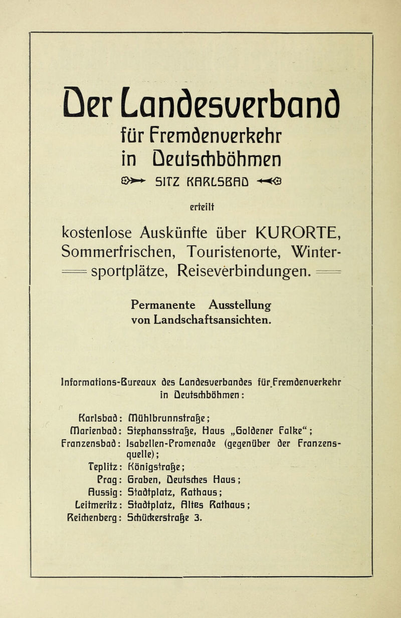 Der Lanäesuerbanö für Fremöenuerkehr in Deutsctiböhmen SITZ KflKLSBRÜ erteilt kostenlose Auskünfte über KURORTE, Sommerfrischen, Touristenorte, Winter- = Sportplätze, Reiseverbindungen. = Permanente Ausstellung von Landschaftsansichten. Informations-Bureaux öes Lanöesuerbanöes für.Fremöenuerkehr in Qeutsdiböhmen: Karlsbad: mühlbrunnstrage; fllarienbaö: Stephansstra^e, Haus „Goldener Falke; Franzensbad: Isabellen-Promenade (gegenüber der Franzens- quelle); Teplitz: Königstra^e; Prag: Graben, Deutsches Haus; flüssig: Stadtplatz, Rathaus; Leitmeritz: Stadtplatz, Altes Rathaus; Reichenberg: Schückerstra^e 3.