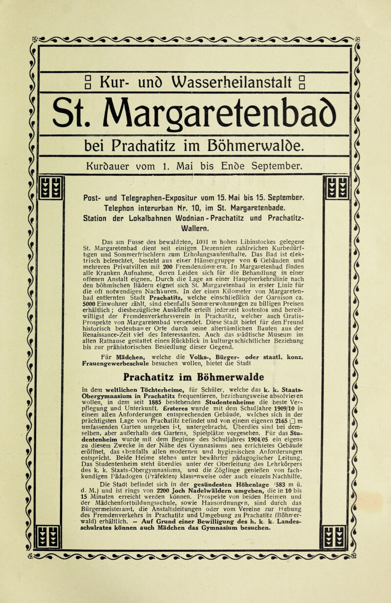 (ur- unö Wasserheilanstalt a st.. Margaretenbaö bei Prachatitz im Böhmerwalöe. Kuröauer vom 1, Mai bis Enöe September. Post- und TBlegpaphEH-Expositup uom 15. Mai bis 15. SeptEmbEP. lElEphon intEPUPban Np. 10, im St. MapgaPEtEnbadE. Station dEP LokalbahnEn Wodnian - Ppachatitz und Ppachatitz- WaÜEPn. Das am Fusse des bewaldeten, 1091 m hohen Libinstockes gelegene St. Margaretenbad dient seit einigen Dezennien zahlreichen Kurbedürf- tigen und Sommerfrischlern zum Erholungsaufenthalte. Das Bad ist elek- trisch beleuchtet, besteht aus einer Häusergruppe von 6 Gebäuden und mehreren Privatvillen mit 200 Fremdenzimmern. In Margaretenbad finden alle Kranken Aufnahme, deren Leiden sich für die Behandlung in einer offenen Anstalt eignen. Durch die Lage an einer Hauptverkehrslinie nach den böhmischen Bädern eignet sich St. Margaretenbad in erster Linie für die oft notwendigen Nachkuren. In der einen Kilometer von Margareten- bad entfernten Stadt Prachatitz, welche einschließlich der Garnison ca. 5000 Einwohner zählt, sind ebenfalls Sommerwohnungen zu billigen Preisen erhältlich ; diesbezügliche Auskünfte erteilt jederzeit kostenlos und bereit- willigst der Fremdenverkehrsverein in Prachatitz, welcher auch Gratis- Prospekte von Margaretenbad versendet. Diese Stadt bietet für den Freund historisch bedeutsarr er Orte durch seine altertümlichen Bauten aus der Renaissance-Zeit viel des Interessanten. Auch das städtische Museum im alten Rathause gestattet einen Rückblick in kulturgeschichtlicher Beziehung bis zur prähistorischen Besiedlung dieser Gegend. Für Mädchen, welche die Volks-, Bürger- oder staatl. konz. Frauengewerbeschule besuchen wollen, bietet die Stadt Prachatitz im Böhmerwalde in dem weltlichen Töchterheime, für Schüler, welche das k. k. Staats- Obergymnasium in Prachatitz frequentieren, beziehungsweise absolvieren wollen, in dem seit 1885 bestehenden Studentenheime die beste Ver- pflegung und Unterkunft. Ersteres wurde mit dem Schuljahre 1909/10 in einem allen Anforderungen entsprechenden Gebäude, welches sich in der prächtigsten Lage von Prachatitz befindet und von einem eigenen 2165 □ m umfassenden Garten umgeben i<it, untergebracht. Überdies sind bei dem- selben, aber außerhalb des Gartens, Spielplätze vorgesehen. Für das Stu- dentenheim wurde mit dem Beginne des Schuljahres 1904/05 ein eigens zu diesem Zwecke in der Nähe des Gymnasiums neu errichtetes Gebäude eröffnet, das ebenfalls allen modernen und hygienischen Anforderungen entspricht. Beide Heime stehen unter bewährter pädagogischer Leitung. Das Studentenheim sieht überdies unter der Oberleitung des Lehrkörpers des k. k. Staats-Obergymnasiums, und die Zöglinge genießen von fach- kundigen Pädadogen (Präfekten) klass“nweise oder auch einzeln Nachhilfe. Die Stadt befindet sich in der gesündesten Höhenlage '583 m ü. d. M.) und ist rings von 2200 Joch Nadelwäldern umgeben, die in 10 bis 15 Minuten erreicht werden können. Prospekte von beiden Heimen und der Mädchenfortbildungsschule, sowie Hausordnungen, sind durch das Bürgermeisteiamt, die Anstaltsleitungen oder vom Vereine zur Hebung des Fremdenverkehrs in Prachatitz und Umgebung zu Prachatitz (Böhmer- wald) erhältlich. — Auf Grund einer Bewilligung des h. k. k. Landes- schulrates können auch Mädchen das Gymnasium besuchen.