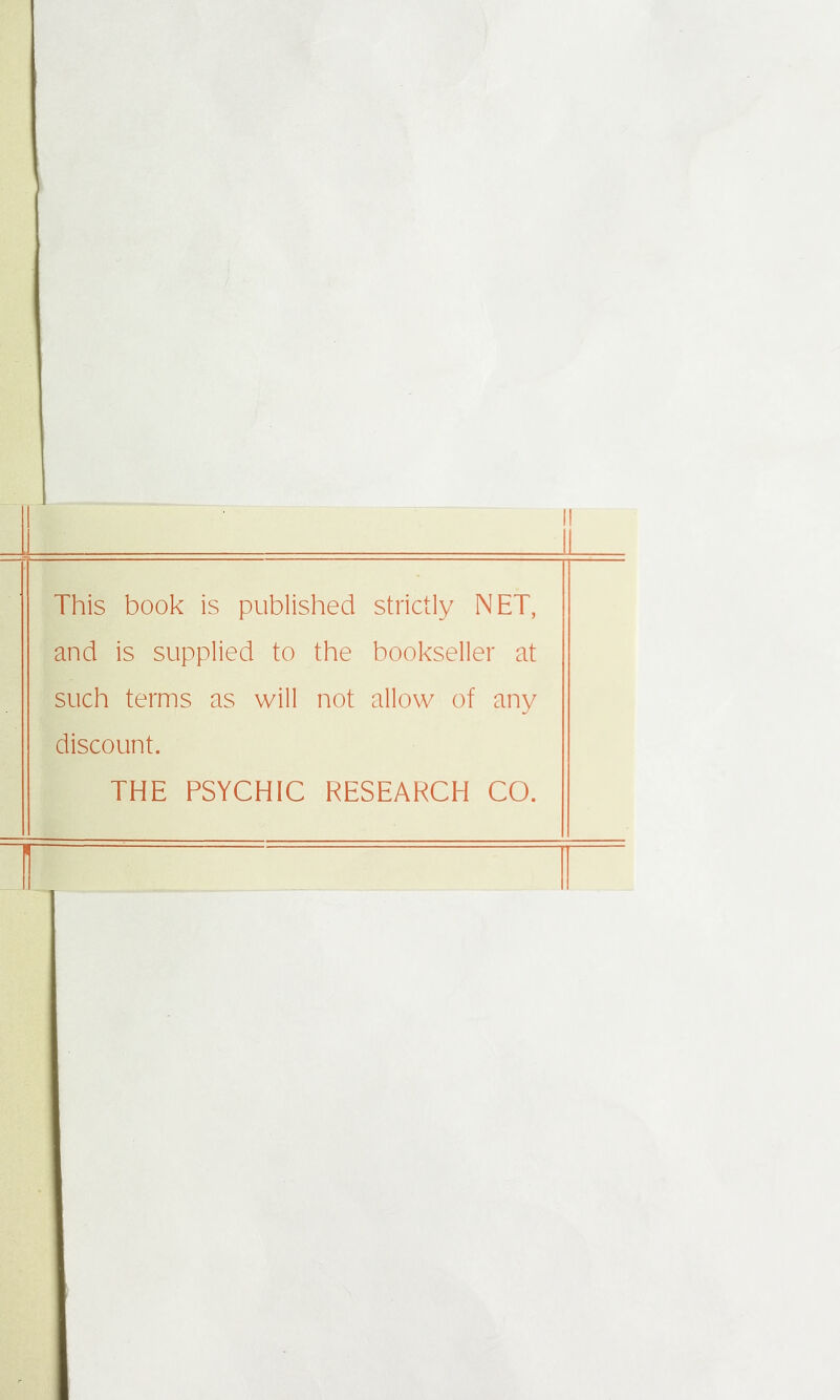 This book is published strictly NET, and is supplied to the bookseller at such terms as will not allow of any discount. THE PSYCHIC RESEARCH CO.