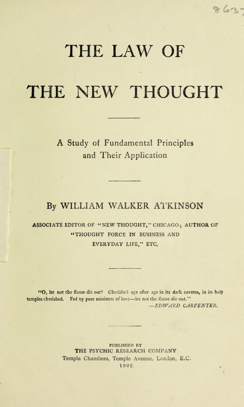 THE LAW OF THE NEW THOUGHT A Study of Fundamental Principles and Their Application By WILLIAM WALKER Al’KINSON ASSOCIATE EDITOR OF “NEW THOUGHT,” CHICAGO; AUTHOR OF “THOUGHT FORCE IN BUSINESS AND EVERYDAY LIFE,” ETC. ‘*0, let not the flame die out* Cherished age after age in its dark caverns, in its holy temples cherished. Fed by pure ministers of love—let not the flame die out,” —EDJVARD CARPENTER. PUBLISHED BY THE PSYCHIC RESEARCH COMPANY Temple Chambers, Temple Avenue, London, E.C. 19 0 2.