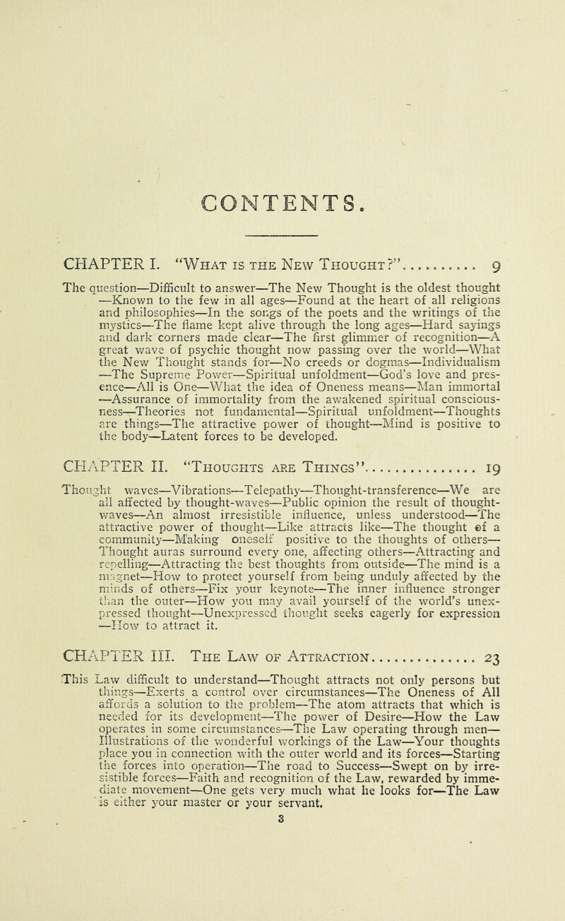 CONTENTS CHAPTER L “What is the New Thought?’’ 9 The question—Difficult to answer—The New Thought is the oldest thought -—Known to the few in all ages—Found at the heart of all religions and philosophies—In the songs of the poets and the writings of the mystics—The flame kept alive through the long ages—Hard sayings and dark corners made clear—^^The first glimmer of recognition—A great v/ave of psychic thought now passing over the world—What the New Thought stands for—No creeds or dogmas—Individualism —The Supreme Pov/er—Spiritual unfoldment—God’s love and pres- ence—All is One—What the idea of Oneness means—IMan immortal —Assurance of immortality from the awakened spiritual conscious- ness—Theories not fundamental—Spiritual unfoldment—Thoughts are things—The attractive power of thought—Mind is positive to the body—Latent forces to be developed. CPI AFTER IL “Thoughts are Things” 19 Thought waves—Vibrations—Telepathy—Thought-transference—We are all affected by thought-waves—Public opinion the result of thought- waves—An almost irresistible influence, unless understood—The attractive power of thought—Like attracts like—The thought ©f a community—M'aking oneself positive to the thoughts of others— Thought auras surround every one, affecting others—Attracting and repelling—Attracting the best thoughts from outside—The mind is a magnet—How to protect yourself from being unduly affected by the minds of others—Fix your keynote—^^The inner influence stronger than the outer—How you may avail yourself of the world’s unex- pressed thought—Unexpressed thought seeks eagerly for expression —How to attract it. CHAPTER IIP The Law of Attraction 23 This Law dixfficult to understand—Thought attracts not only persons but things—Exerts a control over circumstances—The Oneness of All affords a solution to the problem—The atom attracts that which is needed for its development—The power of Desire—How the Law operates in some circumstances—The Lav/ operating through men— Illustrations of the v/onderful v/orkings of the Law—Your thoughts place you in connection v/ith the outer world and its forces—Starting the forces into operation-—The road to Success—Swept on by irre- sistible forces—Faith and recognition of the Law, rewarded by imme- diate movement—One gets very much what he looks for—^^The Law is either your master or your servant.