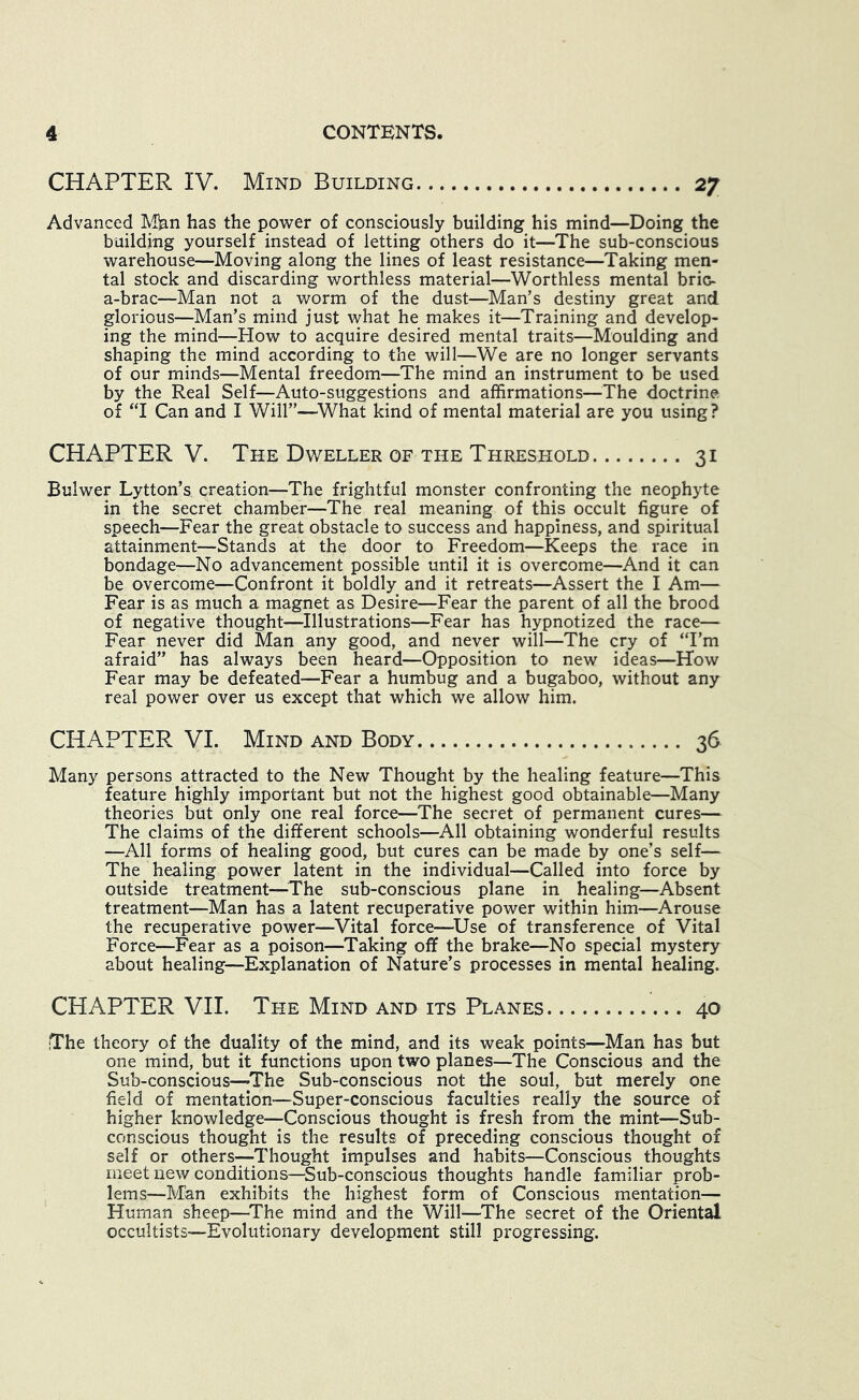 CHAPTER. IV. Mind Building 27 Advanced Mian has the power of consciously building his mind—Doing the building yourself instead of letting others do it—The sub-conscious warehouse—Moving along the lines of least resistance—Taking men- tal stock and discarding worthless material—Worthless mental brio- a-brac—Man not a worm of the dust—Man’s destiny great and glorious—Man’s mind just what he makes it—Training and develop- ing the mind—How to acquire desired mental traits—Moulding and shaping the mind according to the will—We are no longer servants of our minds—Mental freedom—The mind an instrument to be used by the Real Self—Auto-suggestions and affirmations—^^The doctrine of ‘T Can and I Will”—^What kind of mental material are you using? CHAPTER V. The Dweller of the Threshold 31 Bulwer Lytton’s creation—The frightful monster confronting the neophyte in the secret chamber—The real meaning of this occult figure of speech—Fear the great obstacle to success and happiness, and spiritual attainment—Stands at the door to Freedom—Keeps the race in bondage—No advancement possible until it is overcome—And it can be overcome—Confront it boldly and it retreats—Assert the I Am— Fear is as much a magnet as Desire—Fear the parent of all the brood of negative thought—Illustrations—Fear has hypnotized the race— Fear never did Man any good, and never will—The cry of “I’m afraid” has always been heard—Opposition to new ideas—How Fear may be defeated—Fear a humbug and a bugaboo, without any real power over us except that which we allow him. CHAPTER VI. Mind and Body 36 Many persons attracted to the New Thought by the healing feature—This feature highly important but not the highest good obtainable—Many theories but only one real force—The secret of permanent cures— The claims of the different schools—All obtaining wonderful results —All forms of healing good, but cures can be made by one’s self— The healing power latent in the individual—Called into force by outside treatment—^^The sub-conscious plane in healing—Absent treatment—Man has a latent recuperative power within him—Arouse the recuperative power—Vital force—^Use of transference of Vital Force—Fear as a poison—Taking off the brake—No special mystery about healing—Explanation of Nature’s processes in mental healing. CHAPTER VII. The Mind and its Planes 40 The theory of the duality of the mind, and its weak points—Man has but one mind, but it functions upon two planes—The Conscious and the Sub-conscious—The Sub-conscious not the soul, but merely one field of mentation—Super-conscious faculties really the source of higher knowledge—Conscious thought is fresh from the mint—Sub- conscious thought is the results of preceding conscious thought of self or others—Thought impulses and habits—Conscious thoughts meet new conditions—^Sub-conscious thoughts handle familiar prob- lems—Man exhibits the highest form of Conscious mentation— Human sheep—^The mind and the Will—The secret of the Oriental occultists—Evolutionary development still progressing.