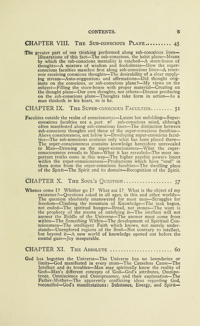 CHAPTER VIII. The Sub-conscious Plane 45 (The greater part of our thinking performed along sub-conscious lines— Illustrations of this fact—The sub-conscious, the habit plane—Means by which the sub-conscious mentality is reached—A store-house of thoughts—A mixture of wisdom and foolishness—How the super- conscious faculties manifest first along sub-conscious lines—A reser- voir receiving conscious thoughts—The desirability of a clear supply- ing stream—Auto-suggestions and affirmations—Did thought orig- inate on the conscious, or sub-conscious plane?—My views on the subject—Filling the store-house with proper material—Creating on the thought plane—Our own thoughts, not others—Disease producing on the sub-conscious plane—Thoughts take form in action—As a man thinketh in his heart, so is he. CHAPTER IX. The Super-conscious Faculties 51 Faculties outside the realm of consciousness-—Latent but unfolding—Super- conscious faculties not a part of sub-conscious mind, although often manifested along sub-conscious lines—The distinction between sub-conscious thoughts and those of the super-conscious faculties— Above consciousness, not below it—Developing super-conscious facul- ties—The sub-conscious contains only what has been placed there— The super-consciousness contains knov/ledge heretofore unrevealed to Man—Drawing on the super-consciousness—What the super- consciousness reveals to Man—What it has revealed—The most im- portant truths come in this way—The higher psychic powers latent within the super-consciousness—Productions which have “soul” in them come from the super-conscious faculties—The dwelling place of the Spirit—The Spirit and its domain—Recognition of the Spirit. CHAPTER X. The Soul's Question 57 Whence come I? Whither go I? What am I? What is the object of my existence?—Questions asked in all ages, in this and other worlds— The question absolutely unanswered for most men—^Struggles for freedom—Climbing the mountain of Knowledge—The task begun, not ended—The spiritual hunger—Bread, not stones—The want is the prophecy of the means of satisfying it—The intellect will not answer the Riddle of the Universe—The answer must come from within—^^The Something Within—The development of Spiritual Con- sciousness—The intelligent Faith which knows, not merely under- stands—Unexplored regions of the Soul—Not contrary to intellect, but beyond it—A new world of knowledge opened out before the mental gaze—^Joy insuperable. CHAPTER XL The Absolute 60 God has begotten the Universe—The Universe has no boundaries or limits—God manifested in every atom—The Causeless Cause—The Intellect and its troubles—Man may spiritually know the reality of God—Man’s different concepts of God—God’s attributes. Omnipo- tence, Omniscience and Omnipresence, and their explanation—The Father-Mother—The apparently conflicting ideas regarding God, reconciled—God’s manifestations; Substance, Energy, and Spirit—