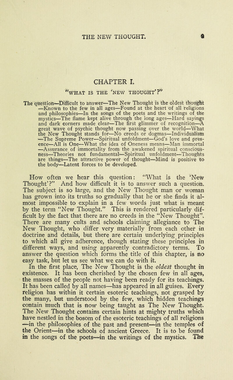 CHAPTER I. '^WHAT IS THE ‘'NEW THOUGHT^ The question—Difficult to answer—The New Thought is the oldest thought —Known to the few in all ages—Found at the heart of all religions and philosophies—In the songs of the poets and the writings of the mystics—The flame kept alive through the long ages—Hard sayings and dark corners made clear—^^The first glimmer of recognition— great wave of psychic thought now passing over the world—What the New Thought stands for—No creeds or dogmas—Individualism —The Supreme Power—Spiritual unfoldment—God’s love and pres- ence—All is One—What the idea of Oneness means—Man immortal —Assurance of immortality from the awakened spiritual conscious- ness—'Theories not fundamental—Spiritual unfoldment—Thoughts are things—The attractive power of thought—Mind is positive to the body—Latent forces to be developed. How often we hear this question: “What is the ‘New Thought’?” And how difficult it is to answer such a question. The subject is so large, and the New Thought man or woman has grown into its truths so gradually that he or she finds it al- most impossible to explain in a few words just what is meant by the term “New Thought.” This is rendered particularly dif- ficult by the fact that there are no creeds in the “New Thought”. There are many cults and schools claiming allegiance to The New Thought, who differ very materially from each other in doctrine and details, but there are certain underlying principles to which all give adherence, though stating these principles in different ways, and using apparently contradictory terms. To answer the question which forms the title of this chapter, is no easy task, but let us see what we can do with it. In the first place. The New Thought is the oldest thought in existence. It has been cherished by the chosen few in all ages, the masses of the people not having been ready for its teachings. It has been called by all names—has appeared in all guises. Every religion has within it certain esoteric teachings, not grasped by the many, but understood by the few, which hidden teachings contain much that is now being taught as The New Thought. The New Thought contains certain hints at mighty truths which have nestled in the bosom of the esoteric teachings of all religions —in the philosophies of the past and present—in the temples of the Orient—in the schools of ancient Greece. It is to be found in the songs of the poets—^in the writings of the mystics. The