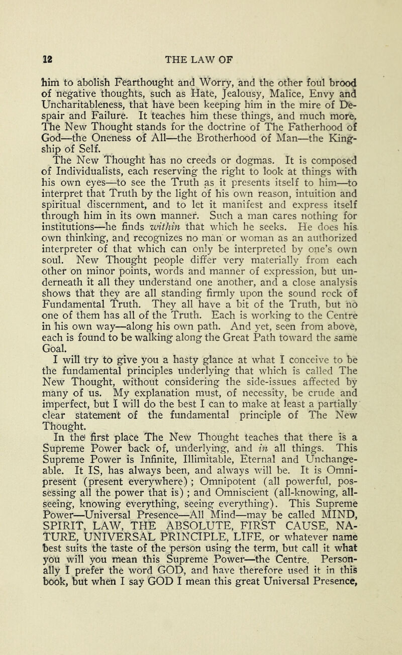 him to abolish Fearthought and Worry, and the other foul brood of negative thoughts, such as Hate, Jealousy, Malice, Envy and Uncharitableness, that have been keeping him in the mire of De- spair and Failure. It teaches him these things, and much more. The New Thought stands for the doctrine of The Fatherhood of God—the Oneness of All—the Brotherhood of Man—the King- ship of Self. The New Thought has no creeds or dogmas. It is composed of Individualists, each reserving the right to look at things with his own eyes—to see the Truth as it presents itself to him—to interpret that Truth by the light of his own reason, intuition and spiritual discernment, and to let it manifest and express itself through him in its own manner. Such a man cares nothing for institutions—^he finds within that which he seeks. He does his. own thinking, and recognizes nO' man or woman as an authorized interpreter of that which can only be interpreted by one’s own soul. New Thought people differ very materially from each other on minor points, words and manner of expression, but un- derneath it all they understand one another, and a close analysis shows that they are all standing firmly upon the sound rock of Fundamental Truth. They all have a bit of the Truth, but no one of them has all of the Truth. Each is working to the Centre in his own way—along his own path. And yet, seen from above, each is found to be walking along the Great Path toward the same Goal. I will try to give you a hasty glance at what I conceive to be the fundamental principles underlying that which is called The New Thought, without considering the side-issues affected by many of us. My explanation must, of necessity, be crude and imperfect, but I will do the best I can to make at least a partially dear statement of the fundamental principle of The New Thought. In the) first place The New Thought teaches that there is a Supreme Power back of, underlying, and in all things. This Supreme Power is Infinite, Illimitable, Eternal and Unchange- able. It IS, has always been, and always Vvdll be. It is Omni- present (present everywhere) ; Omnipotent (all powerful, pos- sessing all the power that is) ; and Omniscient (all-knowing, all- seeing, knowing everything, seeing everything). This Supreme Power—^Universal Presence—All Mind—may be called MIND, SPIRIT, LAW, THE ABSOLUTE, FIRST CAUSE, NA- TURE, UNIVERSAL PRINCIPLE, LIFE, or whatever name best suits the taste of the person using the term, but call it what you will you mean this Supreme Power—^the Centre. Person- ally I prefer the word GOD, and have therefore used it in this book, but when I say GOD I mean this great Universal Presence,
