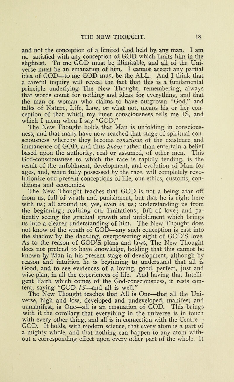 and not the conception of a limited God held by any man. I am nc satisfied with any conception of GOD which limits him in the slightest. To me GOD must be illimitable, and all of the Uni- verse muat be an emanation of him, I cannot accept any partial idea of GOD—to me GOD must be the ALL. And I think that a careful inquiry will reveal the fact that this is a fundamental principle underlying The New Thought, remembering, always that words count for nothing and ideas for everything, and that the man or woman who claims to have outgrown “God,” and talks of Nature, Life, Law, or what not, means his or her con- ception of that which my inner consciousness tells me IS, and which I mean when I say “GOD.” The New Thought holds that Man is unfolding in conscious- ness, and that many have now reached that stage of spiritual con- sciousness whereby they become conscious of the existence and immanence of GOD, and thus know rather than entertain a belief based upon the authority, real or assumed, of other men. This God-consciousness to which the race is rapidly tending, is the result of the unfoldment, development, and evolution of Man for ages, and, when fully possessed by the race, will completely revo- lutionize our present conceptions of life, our ethics, customs, con- ditions and economics. The New Thought teaches that GOD is not a being afar off from us, full of wrath and punishment, but that he is right here with us; all around us, yes, even in us; understanding us from the beginning; realizing our limitations; full of love; and pa- tiently seeing the gradual growth and unfoldment which brings us into a clearer understanding of him. The New Thought does not know of the wrath of GOD—any such conception is cast into the shadow by the dazzling, overpowering sight of GOD’S love. As to the reason of GOD’S plans and laws. The New Thought does not pretend to have knowledge, holding that this cannot be known l^y Man in his present stage of development, although by reason and intuition he is beginning to understand that all is Good, and to see evidences of a loving, good, perfect, just and wise plan, in all the experiences of life. And having that Intelli- gent Faith which comes of the God-consciousness, it rests con- tent, saying “GOD IS—and all is well.” The New Thought teaches that All is One—that all the Uni- verse, high and low, developed and undeveloped, manifest and unmanifest, is One—all is an emanation of GOD. This brings with it the corollary that everything in the universe is in touch with every other thing, and all is in connection with the Centre— GOD. It holds, with modern science, that every atom is a part of a mdghty whole, and that nothing can happen to any atom with- out a corresponding effect upon every other part of the whole. It