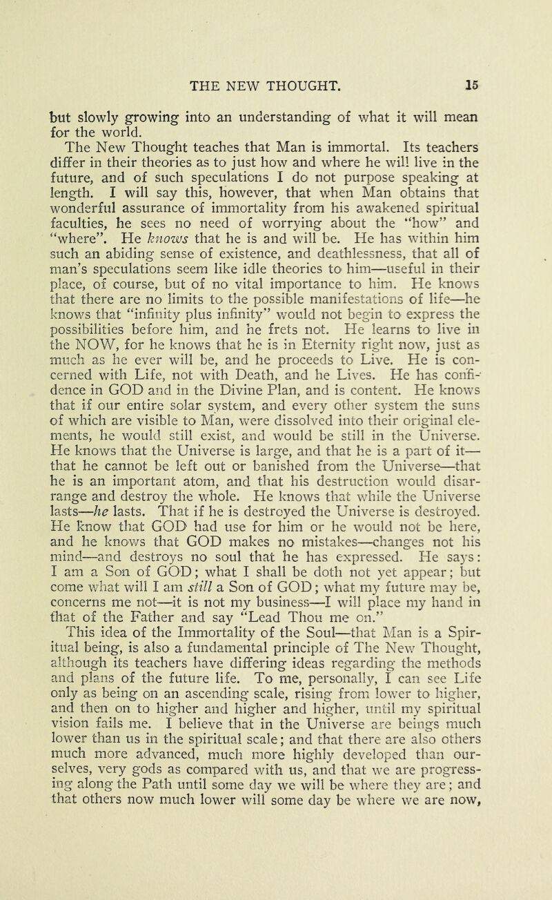 but slowly growing into an understanding of what it will mean for the world. The New Thought teaches that Man is immortal. Its teachers differ in their theories as to just how and where he will live in the future, and of such speculations I do not purpose speaking at length. I will say this, however, that when Man obtains that wonderful assurance of immortality from his awakened spiritual faculties, he sees no need of worrying about the “how” and “where”. He knows that he is and will be. He has within him such an abiding sense of existence, and deathlessness, that all of man’s speculations seem like idle theories tO' him—useful in their place, of course, but of no vital importance to him. He knows that there are no limits to the possible manifestations of life—he knows that “infinity plus infinity” would not begin to express the possibilities before him, and he frets not. He learns to live in the NOW, for he knows that he is in Eternity right now, just as much as he ever will be, and he proceeds to Live. He is con- cerned v/ith Life, not with Death, and he Lives. He has confi- dence in GOD and in the Divine Plan, and is content. He knows that if our entire solar system, and every other system the suns of which are visible to Man, were dissolved into their original ele- ments, he would still exist, and would be still in the Universe. He knows that the Universe is large, and that he is a part of it— that he cannot be left out or banished from the Universe—that he is an important atom, and that his destruction would disar- range and destroy the whole. He knows that while the Universe lasts—lasts. That if he is destroyed the Universe is destroyed. He know that GOD had use for him or he would not be here, and he knows that GOD makes no mistakes—changes not his mind—and destroys no soul that he has expressed. He says: I am a Son of GOD; what I shall be doth not yet appear; but come what will I am still a Son of GOD; what my future may be, concerns me not—it is not my business—I will place my hand in that of the Father and say “Lead Thou me on.” This idea of the Immortality of the Soul—that Man is a Spir- itual being, is also a fundamental principle of The New Thought, although its teachers have differing ideas regarding the methods and plans of the future life. To me, personally, I can see Life only as being on an ascending scale, rising from lov/er to higher, and then on to higher and higher and higher, until my spiritual vision fails me. I believe that in the Universe are beings much lower than us in the spiritual scale; and that there are also others much more advanced, much more highly developed than our- selves, very gods as compared with us, and that we are progress- ing along the Path until some day we will be where they are; and that others now much lower will some day be where we are now,