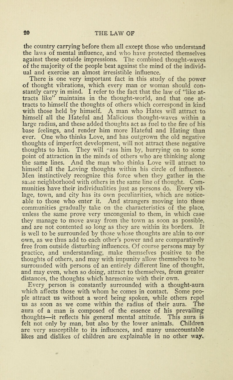 the country carrying before them all except those who understand the laws of mental influence, and who^ have protected themselves against these outside impressions. The combined thought-waves of the majority of the people beat against the mind of the individ- ual and exercise an almost irresistible influence. There is one very important fact in this study of the power of thought vibrations, which every man or woman should con- stantly carry in mind. I refer to the fact that the law of ‘like at- tracts like’' maintains in the thought-world, and that one at- tracts to himself the thoughts of others which correspond in kind with those held by himself. A man who Hates will attract to himself all the Hateful and Malicious thought-waves within a large radius, and these added thoughts act as fuel to the fire of his base feelings, and render him more Hateful and Hating than ever. One who thinks Love, and has outgrown the old negative thoughts of imperfect development, will not attract these negative thoughts to him. They will ''ass him by, hurrying on to some point of attraction in the minds of others who are thinking along the same lines. And the man who thinks Love will attract to himself all the Loving thoughts within his circle of influence. Men instinctively recognize this force when they gather in the same neighborhood with others in the same line of thought. Com- munities have their individualities just as persons do. Every vil- lage, town, and city has its own peculiarities, which are notice- able to those who enter it. And strangers moving into these communities gradually take on the characteristics of the place, unless the same prove very uncongenial to them, in which case they manage to move away from the town as soon as possible, and are not contented so long as they are within its borders. It is well to be surrounded by those whose thoughts are akin to our own, as we thus add to each other’s power and are comparatively free from outside disturbing influences. Of course persons may by practice, and understanding, make them^selVes positive to the thoughts of others, and may with impunity allow themselves to be surrounded with persons of an entirely different line of thought, and may even, when so doing, attract to themselves, from greater distances, the thoughts which harmonize with their own. Every person is constantly surrounded with a thought-aura which affects those with whom he comes in contact. Some peo- ple attract us without a word being spoken, while others repel us as soon as we come within the radius of their aura. The aura of a man is composed of the essence of his prevailing thoughts—it reflects his general mental attitude. This aura is felt not only by man, but also by the lower animals. Children are very susceptible to its influences, and many unaccountable likes and dislikes of children are explainable in no other way*