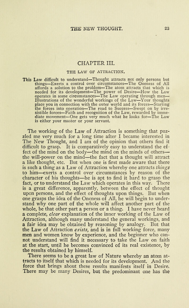CHAPTER III. THE LAW OF ATTRACTION. This Law difficult to understand—Thought attracts not only persons but things—Exerts a control over circumstances—The Oneness of All affords a solution to the problem—The atom attracts that which is needed for its development—The power of Desire—How the Law operates in some circumstances—The Law operating through men— Illustrations of the wonderful workings of the Law—Your thoughts place you in connection with the outer world and its forces—Starting the forces into operation—The road to Success—Swept on by irre- sistible forces—Faith and recognition of the Law, rewarded by imme- diate movement—One gets very much what he looks for—The Law is either your master or your servant. The working of the Law of Attraction is something that puz- zled me very much for a long time after I became interested in The New Thought, and I am of the opinion that others find it difficult to grasp. It is comparatively easy to understand the ef- fect of the mind on the body—the mind on the minds of others— the will-power on the mind—the fact that a thought will attract a like thought, etc. But when one is first made aware that there is such a thing as a Law of Attraction whereby one attracts things to him—exerts a control over circumstances by reason of the character of his thoughts—^he is apt to find it hard to grasp the fact, or to understand the Law which operates in this way. There is a great difference, apparently, between the effect of thought upon persons, and the effect of thoughts upon things. But when one grasps the idea of the Oneness of All, he will begin to under- stand why one part of the v/hole will affect another part of the whole, be that other part a person or a thing. I have never heard a complete, clear explanation of the inner working of the Law of Attraction, although many understand the general workings, and a fair idea may be obtained by reasoning by analogy. But that the Law of Attraction exists, and is in full working force, many men and women know by experience, and the beginner who can- not understand will find it necessary to take the Law on faith at the start, until he becomes convinced of its real existence, by the results obtained by himself. Tliere seems to be a great law of Nature whereby an atom at- tracts to itself that which is needed for its development. And the force that brings about these results manifests itself in Desire. There may be many Desires, but the predominant one has the