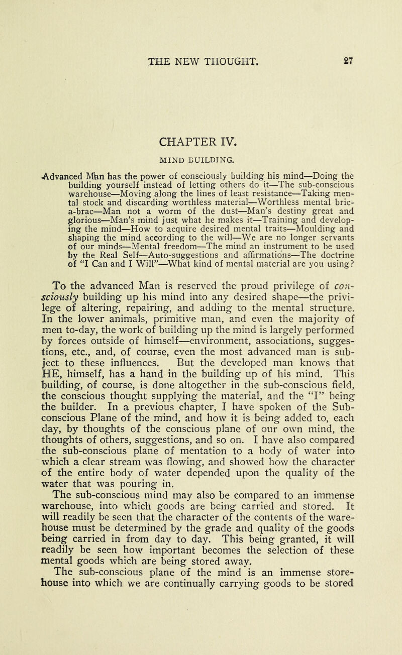 CHAPTER IV. MIND BUILDING. Advanced Mian has the power of consciously building his mind—Doing the building yourself instead of letting others do it—The sub-conscious warehouse—Moving along the lines of least resistance—Taking men- tal stock and discarding worthless material—Worthless mental bric- a-brac—Man not a worm of the dust—Man’s destiny great and glorious—Man’s mind just what he makes it—Training and develop- ing the mind—How to acquire desired mental traits—Moulding and shaping the mind according to the will—We are no longer servants of our minds—Mental freedom—The mind an instrument to be used by the Real Self—Auto-suggestions and affirmations—The doctrine of ‘T Can and I Will”—What kind of mental material are j'ou using? To the advanced Man is reserved the proud privilege of con- sciously building up his mind into any desired shape—the privi- lege of altering, repairing, and adding to the mental structure. In the lower animals, primitive man, and even the majority of men to-day, the work of building up the mind is largely performed by forces outside of himself—environment, associations, sugges- tions, etc., and, of course, even the most advanced man is sub- ject to these influences. But the developed man knows that HE, himself, has a hand in the building up of his mind. This building, of course, is done altogether in the sub-conscious field, the conscious thought supplying the material, and the ‘T” being the builder. In a previous chapter, I have spoken of the Sub- conscious Plane of the mind, and how it is being added to, each day, by thoughts of the conscious plane of our own mind, the thoughts of others, suggestions, and so on. I have also compared the sub-conscious plane of mentation to a body of water into which a clear stream was flowing, and showed how the character of the entire body of water depended upon the quality of the water that was pouring in. The sub-conscious mind may also be compared to an immense warehouse, into which goods are being carried and stored. It will readily be seen that the character of the contents of the ware- house must be determined by the grade and quality of the goods being carried in from day to day. This being granted, it will readily be seen how important becomes the selection of these mental goods which are being stored away. The sub-conscious plane of the mind is an immense store- house into which we are continually carrying goods to be stored