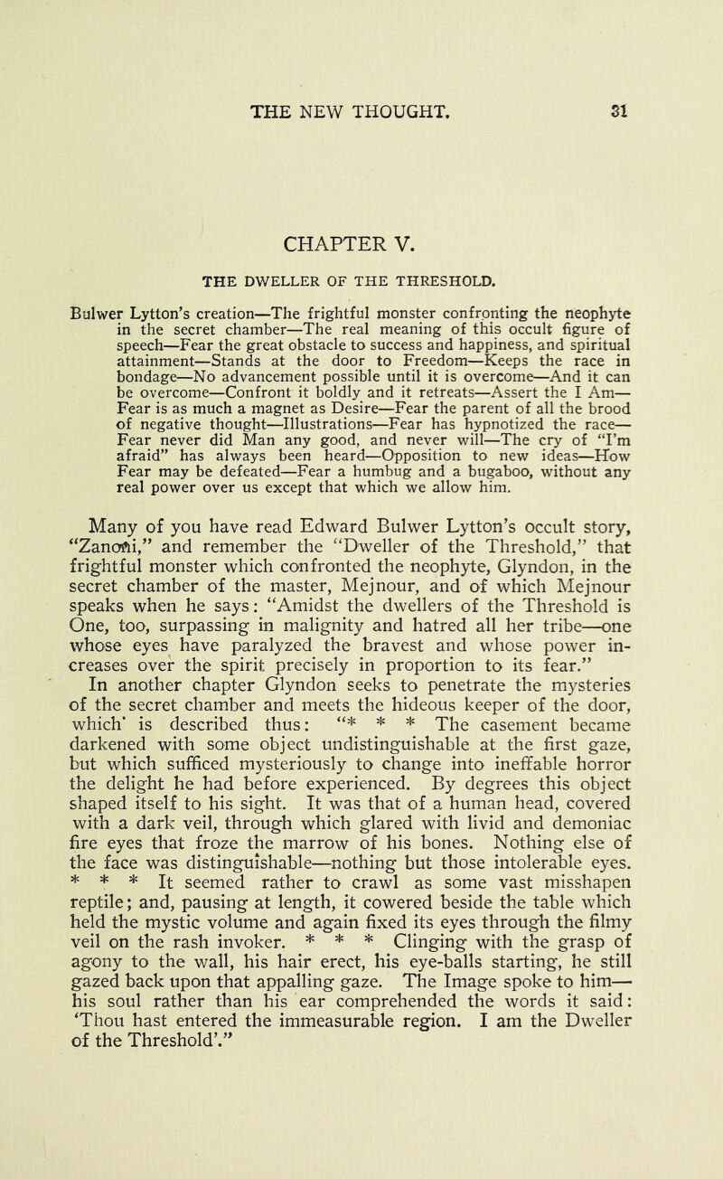 CHAPTER V. THE DWELLER OF THE THRESHOLD. Bulwer Lytton’s creation—The frightful monster confronting the neophyte in the secret chamber—The real meaning of this occult figure of speech—Fear the great obstacle to success and happiness, and spiritual attainment—Stands at the door to Freedom—Keeps the race in bondage—No advancement possible until it is overcome—And it can be overcome—Confront it boldly and it retreats—Assert the I Am— Fear is as much a magnet as Desire—Fear the parent of all the brood of negative thought—Illustrations—Fear has hypnotized the race— Fear never did Man any good, and never will—The cry of “Fm afraid” has always been heard—Opposition to new ideas—How Fear may be defeated—Fear a humbug and a bugaboo, without any real power over us except that which we allow him. Many of you have read Edward Bulwer Lytton’s occult story, and remember the '‘Dweller of the Threshold,” that frightful monster which confronted the neophyte, Glyndon, in the secret chamber of the master, Mejnour, and of which Mejnour speaks when he says: “Amidst the dwellers of the Threshold is One, too, surpassing in malignity and hatred all her tribe—one whose eyes have paralyzed the bravest and whose power in- creases over the spirit precisely in proportion to its fear.” In another chapter Glyndon seeks to penetrate the mysteries of the secret chamber and meets the hideous keeper of the door, which’ is described thus: ^ casement became darkened with some object undistinguishable at the first gaze, but which sufficed mysteriously to change into ineffable horror the delight he had before experienced. By degrees this object shaped itself to his sight. It was that of a human head, covered with a dark veil, through which glared with livid and demoniac fire eyes that froze the marrow of his bones. Nothing else of the face was distinguishable—nothing but those intolerable eyes. * * * It seemed rather to crawl as some vast misshapen reptile; and, pausing at length, it cowered beside the table which held the mystic volume and again fixed its eyes through the filmy veil on the rash invoker. ^ ^ ^ Clinging with the grasp of agony to the wall, his hair erect, his eye-balls starting, he still gazed back upon that appalling gaze. The Image spoke to him— his soul rather than his ear comprehended the words it said: ‘Thou hast entered the immeasurable region. I am the Dweller of the Threshold’.”