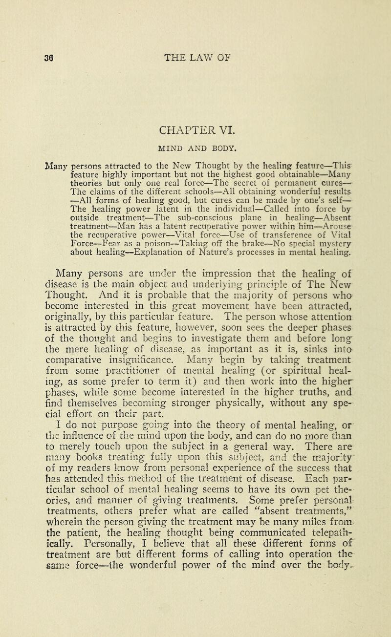 CHAPTER VI. MIND AND BODY. Many persons attracted to the New Thought by the healing feature—This feature highly important but not the highest good obtainable—Many theories but only one real force—The secret of permanent cures— The claims of the different schools—All obtaining wonderful results —All forms of healing good, but cures can be made by one’s self— The healing power latent in the individual—Called into force by outside treatment“The sub-conscious plane in healing—Absent treatment—Man has a latent recuperative power within him—Arouse the recuperative power—Vital force—Use of transference of Vital Force—Fear as a poison—Taking off the brake—No special mystery about healing—Explanation of Nature’s processes in mental healing. Many persons are under the impression that the healing of disease is the main object and underlying principle of The New Thought. And it is probable that the majority of persons who become interested in this great movement have been attracted, originally, by this particular feature. The person whose attention is attracted by this feature, however, soon sees the deeper phases of the thought and begins to investigate them and before long the mere healing of disease, as important as it is, sinks into comparative insignificance. Many begin by taking treatment from some practitioner of mental healing (or spiritual heal- ing, as some prefer to term it) and then work into the higher phases, while som.e become interested in the higher truths, and find themselves becoming stronger physically, without any spe- cial effort on their part. I do not purpose going into the theory of mental healing, or tlic influence of the mind upon the body, and can do no more than to merely touch upon the subject in a general way. There are many books treating fully upon this subject, and the majority of my readers know from personal experience of the success that has attended this method of the treatment of disease. Each par- ticular school of mental healing seems to have its own pet the- ories, and manner of giving treatments. Some prefer personal treatments, others prefer what are called ^^absent treatments,’’ wherein the person giving the treatment may be many miles from the patient, the healing thought being communicated telepath- ically. Personally, I believe that all these different forms or treatment are but different forms of calling into operation the same force—the wonderful power of the mind over the body.^