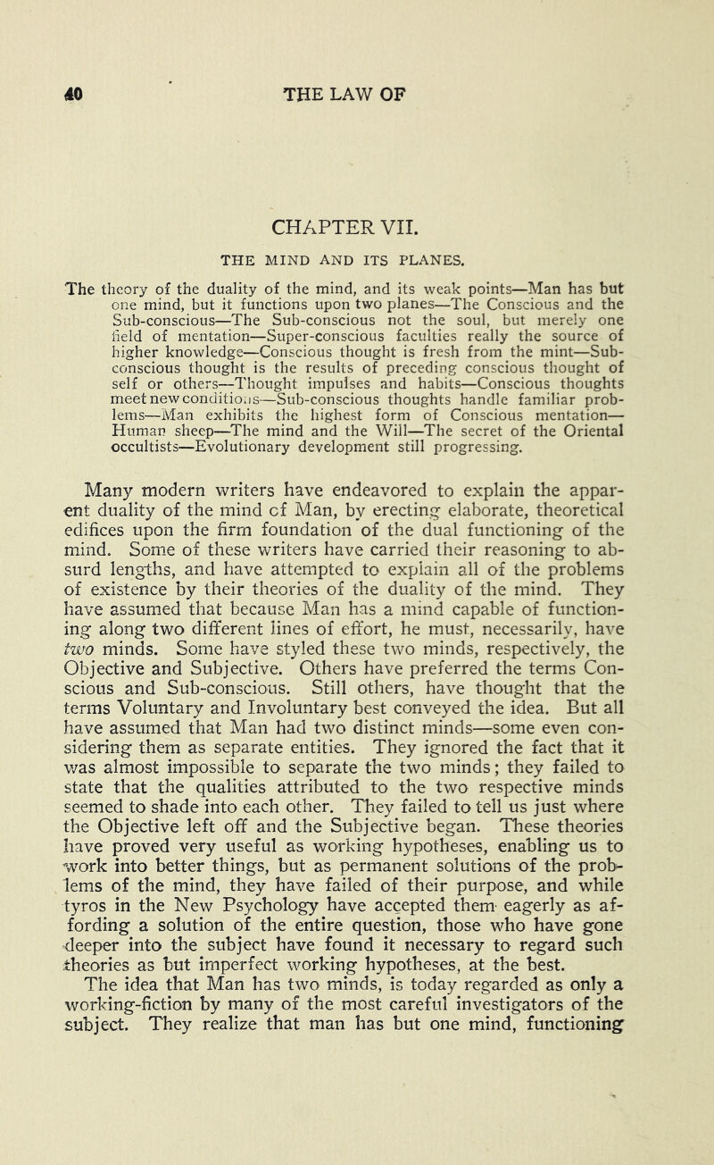 CHAPTER VII. THE MIND AND ITS PLANES. The theory of the duality of the mind, and its weak points—Man has but one mind, but it functions upon two planes—The Conscious and the Sub-conscious—The Sub-conscious not the soul, but merely one field of mentation—Super-conscious faculties really the source of higher knowledge—Conscious thought is fresh from the mint—Sub- conscious thought is the results of preceding conscious thought of self or others—Thought impulses and habits—Conscious thoughts meet new conditions—Sub-conscious thoughts handle familiar prob- lems—Man exhibits the highest form of Conscious mentation— Human sheep—The mind and the Will—The secret of the Oriental occultists—Evolutionary development still progressing. Many modern writers have endeavored to explain the appar- ent duality of the mind of Man, by erecting elaborate, theoretical edifices upon the firm foundation of the dual functioning of the mind. Som.e of these writers have carried their reasoning to ab- surd lengths, and have attempted to explain all of the problems of existence by their theories of the duality of the mind. They have assumed that because Man has a mind capable of function- ing along two different lines of effort, he must, necessarily, have two minds. Some have styled these two minds, respectively, the Objective and Subjective. Others have preferred the terms Con- scious and Sub-conscious. Still others, have thought that the terms Voluntary and Involuntary best conveyed the idea. But all have assumed that Man had two distinct minds—some even con- sidering them as separate entities. They ignored the fact that it v/as almost impossible to separate the two minds; they failed to state that the qualities attributed to the two respective minds seemed to shade into each other. They failed to tell us just where the Objective left off and the Subjective began. These theories have proved very useful as working hypotheses, enabling us to work into better things, but as permanent solutions of the prob*- lems of the mind, they have failed of their purpose, and while tyros in the New Psychology have accepted them' eagerly as af- fording a solution of the entire question, those who have gone deeper into the subject have found it necessary to regard such theories as but imperfect working hypotheses, at the best. The idea that Man has two minds, is today regarded as only a working-fiction by many of the most careful investigators of the subject. They realize that man has but one mind, functioning