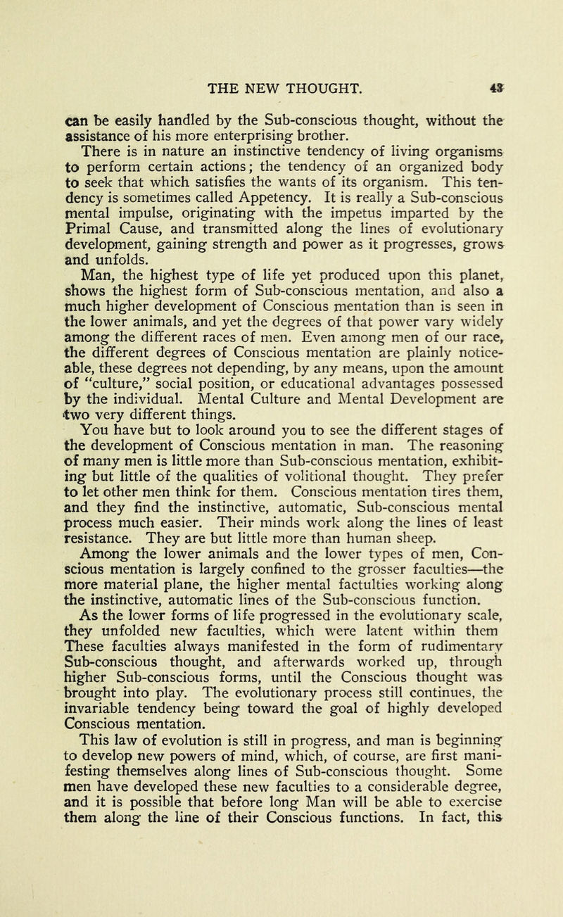 can be easily handled by the Sub-conscious thought, without the assistance of his more enterprising brother. There is in nature an instinctive tendency of living organisms to perform certain actions; the tendency of an organized body to seek that which satisfies the wants of its organism. This ten- dency is sometimes called Appetency. It is really a Sub-conscious mental impulse, originating with the impetus imparted by the Primal Cause, and transmitted along the lines of evolutionary development, gaining strength and power as it progresses, grows and unfolds. Man, the highest type of life yet produced upon this planet, shows the highest form of Sub-conscious mentation, and also a much higher development of Conscious mentation than is seen in the lower animals, and yet the degrees of that power vary widely among the different races of men. Even among men of our race, the different degrees of Conscious mentation are plainly notice- able, these degrees not depending, by any means, upon the amount of ‘culture,” social position, or educational advantages possessed by the individual. Mental Culture and Mental Development are two very different things. You have but to look around you to see the different stages of the development of Conscious mentation in man. The reasoning of many men is little more than Sub-conscious mentation, exhibit- ing but little of the qualities of volitional thought. They prefer to let other men think for them. Conscious mentation tires them, and they find the instinctive, automatic. Sub-conscious mental process much easier. Their minds work along the lines of least resistance. They are but little more than human sheep. Among the lower animals and the lower types of men, Con- scious mentation is largely confined to the grosser faculties—^the more material plane, the higher mental factulties working along the instinctive, automatic lines of the Sub-conscious function. As the lower forms of life progressed in the evolutionary scale, they unfolded new faculties, which were latent within them These faculties always manifested in the form of rudimentary Sub-conscious thought, and afterwards worked up, through higher Sub-conscious forms, until the Conscious thought was brought into play. The evolutionary process still continues, the invariable tendency being toward the goal of highly developed Conscious mentation. This law of evolution is still in progress, and man is beginning to develop new powers of mind, which, of course, are first mani- festing themselves along lines of Sub-conscious thought. Some men have developed these new faculties to a considerable degree, and it is possible that before long Man will be able to exercise them along the line of their Conscious functions. In fact, this