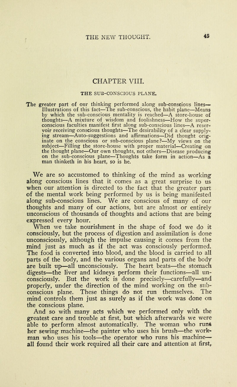 CHAPTER VIII. THE SUB-CONSCIOUS PLANE. The greater part of our thinking performed along sub-conscious lines— Illustrations of this fact—The sub-conscious, the habit plane—Means by which the sub-conscious mentality is reached—A store-house of thoughts—A mixture of wisdom and foolishness—How the super- conscious faculties manifest first along sub-conscious lines—A reser- voir receiving conscious thoughts—The desirability of a clear supply- ing stream—Auto-suggestions and affirmations—Did thought orig- inate on the conscious or sub-conscious plane?—My views on the subject—Filling the store-house with proper material—Creating on the thought plane—Our own thoughts, not others—Disease producing on the sub-conscious plane—Thoughts take form in action—As a man thinketh in his heart, so is he. We are so accustomed to thinking of the mind as working along conscious lines that it comes as a great surprise to us when our attention is directed to the fact that the greater part of the mental work being performed by us is being manifested along sub-conscious lines. We are conscious of many of our thoughts and many of our actions, but are almost or entirely unconscious of thousands of thoughts and actions that are being expressed every hour. When we take nourishment in the shape of food we do it consciously, but the process of digestion and assimilation is done unconsciously, although the impulse causing it comes from the mind just as much as if the act was consciously performed. The food is converted into blood, and the blood is carried to all parts of the body, and the various organs and parts of the body are built up—^all unconsciously. The heart beats—the stomach digests—^the liver and kidneys perform their functions—all un- consciously. But the work is done precisely—carefully—and properly, under the direction of the mind working on the sub- conscious plane. These things do not run themselves. The mind controls them just as surely as if the work was done on the conscious plane. And so with many acts which we performed only with the greatest care and trouble at first, but which afterwards we were able to perform almost automatically. The woman who runs her sewing machine—the painter who uses his brush—the work- man who uses his tools—the operator who runs his machine— all found their work required all their care and attention at first,