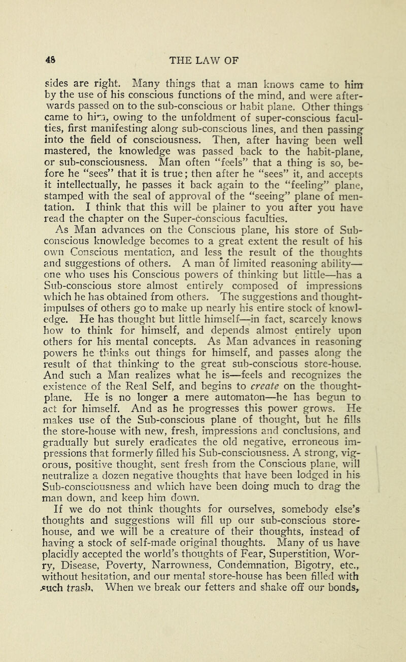 sides are right Many things that a man knows came to him by the use of his conscious functions of the mind, and were after- wards passed on to the sub-conscious or habit plane. Other things came to him, owing to the unfoldment of super-conscious facul- ties, first manifesting along sub-conscious lines, and then passing into the field of consciousness. Then, after having been well mastered, the knowledge was passed back to the habit-plane, or sub-consciousness. Man often “feels’’ that a thing is so, be- fore he “sees” that it is true; then after he “sees” it, and accepts it intellectually, he passes it back again to the “feeling” plane, stamped with the seal of approval of the “seeing” plane of men- tation. I think that this will be plainer to you after you have read the chapter on the Super-conscious faculties. As Man advances on the Conscious plane, his store of Sub- conscious knowledge becomes to a great extent the result of his own Conscious mentation, and less the result of the thoughts and suggestions of others. A man of limited reasoning ability— one who uses his Conscious powers of thinking but little—has a Sub-conscious store almost entirely composed of impressions which he has obtained from others. The suggestions and thought- impulses of others go to make up nearly his entire stock of knowl- edge. He has thought but little himself—in fact, scarcely knows how to think for himself, and depends almost entirely upon others for his mental concepts. As Man advances in reasoning powers he thinks out things for himself, and passes along the result of that thinking to the great sub-conscious store-house. And such a Man realizes what he is—feels and recognizes the existence of the Real Self, and begins to create on the thought- plane. He is no longer a mere automaton—he has begun to act for himself. And as he progresses this power grows. He makes use of the Sub-conscious plane of thought, but he fills the store-house with new, fresh, impressions and conclusions, and gradually but surely eradicates the old negative, erroneous im- pressions that formerly filled his Sub-consciousness. A strong, vig- orous, positive thought, sent fresh from the Conscious plane, will neutralize a dozen negative thoughts that have been lodged in his Sub-consciousness and which have been doing much to drag the man down, and keep him down. If we do not think thoughts for ourselves, somebody else’s thoughts and suggestions will fill up our sub-conscious store- house, and we will be a creature of their thoughts, instead of having a stock of self-made original thoughts. Many of us have placidly accepted the world’s thoughts of Fear, Superstition, Wor- ry, Disease, Poverty, Narrowness, Condemnation, Bigotry, etc., without hesitation, and our mental store-house has been filled with -cuch trash. When we break our fetters and shake off our bonds^