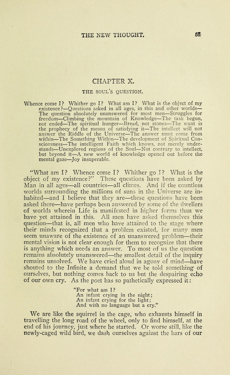 CHAPTER X. THE soul’s question. Whence come I? Whither go I? What am I? What is the object of my existence?—Questions asked in all ages, in this and other worlds— The question absolutely unanswered for most men—Struggles for freedom—Climbing the mountain of Knowledge—The task begun, not ended—The spiritual hunger—Bread, not stones—The want is the prophecy of the means of satisfying it—The intellect will not answer the Riddle of the Universe—The ansvv'er must come from within—The Something Within—The development of Spiritual Con- sciousness—The intelligent Faith which knows, not merely under- stands—Unexplored regions of the Soul—Not contrary to intellect, but beyond it—A new world of knowledge opened out before the mental gaze—Joy insuperable. ‘What am I ? Whence come I ? Whither go I ? What is the object of my existence?” These questions have been asked by Man in all ages—all countries—all climes. And if the countless worlds surrounding the millions of suns in the Universe are in- habited—and I believe that they are—these questions have been asked there—have perhaps been answered by some of the dwellers of worlds wherein Life is manifested in higher forms than we have yet attained in this. All men have asked themselves this question—that is, all men who have attained to the stage where their minds recognized that a problem existed, for manv men seem unav/are of the existence of an unanswered problem—their mental vision is not clear enough for them to recognize that there is anything which needs an answer. To most of us the question remains absolutely unanswered—the smallest detail of the inquiry remains unsolved. We have cried aloud in agony of mdnd—have shouted to the Infinite a demand that we be told something of ourselves, but nothing comes back to us but the despairing echo of our own cry. As the poet has so pathetically expressed it: “For what am I? An infant crying in the night; An infant crying for the light; And with no language but a cry.” We are like the squirrel in the cage, who exhausts himself in travelling the long road of the wheel, only to find himself, at the end of his journey, just where he started. Or worse still, like the newly-caged wild bird, we dash ourselves against the bars of our