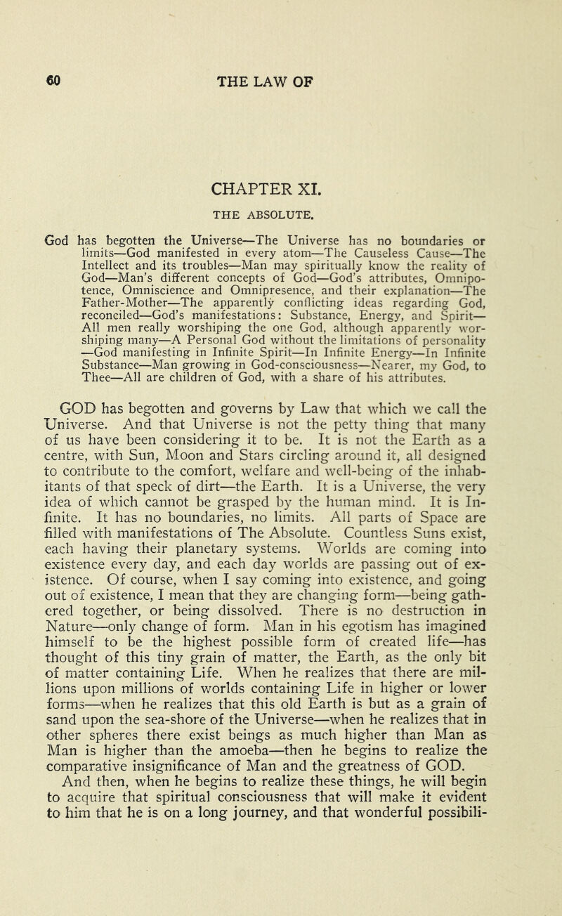CHAPTER XI. THE ABSOLUTE. God has begotten the Universe—The Universe has no boundaries or limits—God manifested in every atom—The Causeless Cause—The Intellect and its troubles—Man may spiritually know the reality of God—Man’s different concepts of God—God’s attributes, Omnipo- tence, Omniscience and Omnipresence, and their explanation—The Father-Mother—The apparently conflicting ideas regarding God, reconciled—God’s manifestations: Substance, Energy, and Spirit— All men really worshiping the one God, although apparently wor- shiping many—A Personal God without the limitations of personality —God manifesting in Infinite Spirit—In Infinite Energy—In Infinite Substance—Man growing in God-consciousness—Nearer, my God, to Thee—All are children of God, with a share of his attributes. GOD has begotten and governs by Law that which we call the Universe. And that Universe is not the petty thing that many of us have been considering it to be. It is not the Earth as a centre, with Sun, Moon and Stars circling around it, all designed to contribute to the comfort, welfare and well-being of the inhab- itants of that speck of dirt—the Earth. It is a Universe, the very idea of which cannot be grasped by the human mind. It is In- finite. It has no boundaries, no limits. All parts of Space are filled with manifestations of The Absolute. Countless Suns exist, each having their planetary systems. Worlds are coming into existence every day, and each day worlds are passing out of ex- istence. Of course, when I say coming into existence, and going out of existence, I mean that they are changing form—being gath- ered together, or being dissolved. There is no destruction in Nature—only change of form. Man in his egotism has imagined himself to be the highest possible form of created life—has thought of this tiny grain of matter, the Earth, as the only bit of matter containing Life. When he realizes that there are mil- lions upon millions of v/orlds containing Life in higher or lower forms—^when he realizes that this old Earth is but as a grain of sand upon the sea-shore of the Universe—when he realizes that in other spheres there exist beings as much higher than Man as Man is higher than the amoeba—then he begins to realize the comparative insignificance of Man and the greatness of GOD. And then, when he begins to realize these things, he will begin to acquire that spiritual consciousness that will make it evident to him that he is on a long journey, and that wonderful possibili-