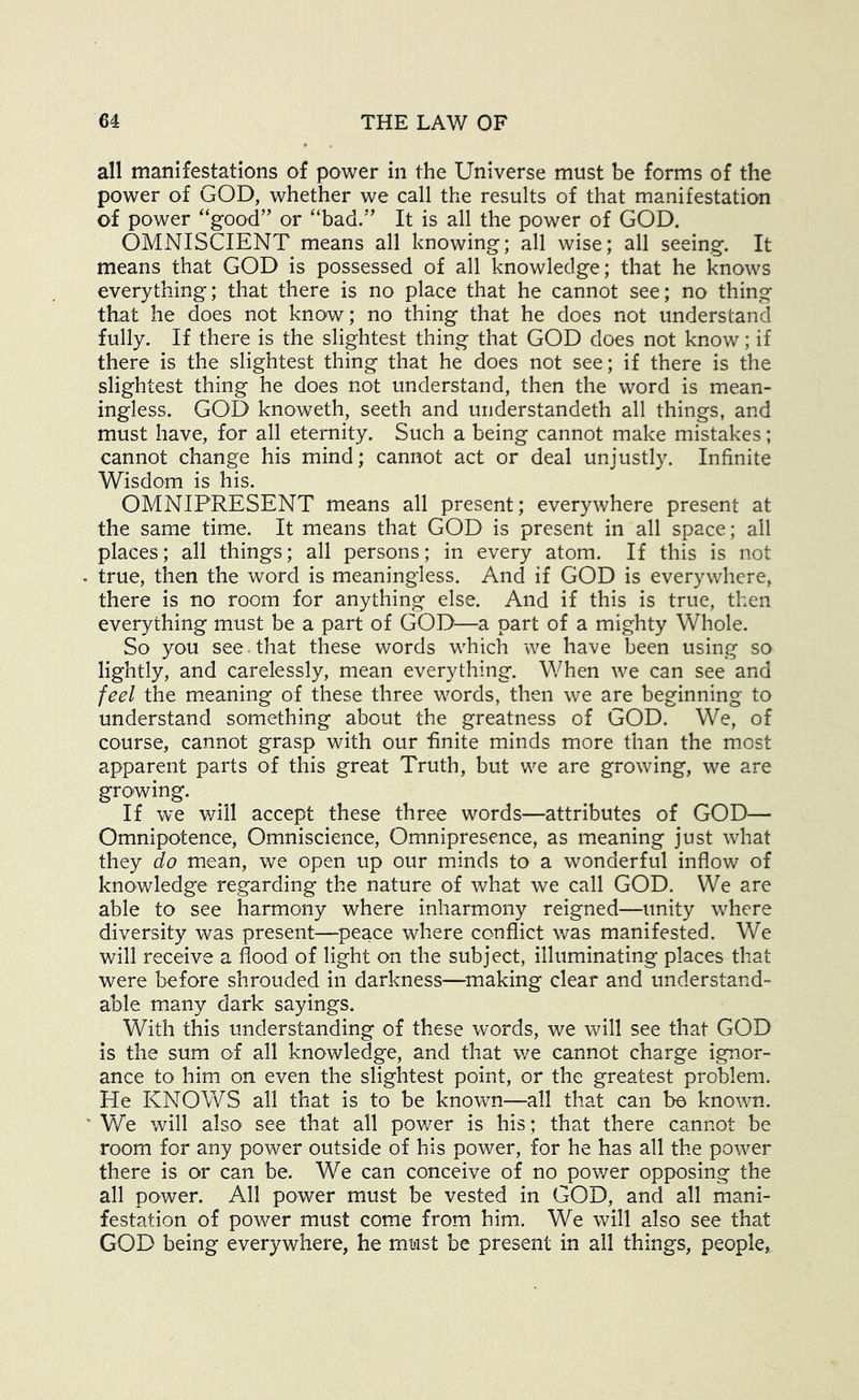 all manifestations of power in the Universe must be forms of the power of GOD, whether we call the results of that manifestation of power “good’' or “bad.” It is all the power of GOD. OMNISCIENT means all knowing; all wise; all seeing. It means that GOD is possessed of all knowledge; that he knows everything; that there is no place that he cannot see; no thing that he does not know ; no thing that he does not understand fully. If there is the slightest thing that GOD does not know; if there is the slightest thing that he does not see; if there is the slightest thing he does not understand, then the word is mean- ingless. GOD knoweth, seeth and understandeth all things, and must have, for all eternity. Such a being cannot make mistakes; cannot change his mind; cannot act or deal unjustly. Infinite Wisdom is his. OMNIPRESENT means all present; everywhere present at the same time. It means that GOD is present in all space; all places; all things; all persons; in every atom. If this is not . true, then the word is meaningless. And if GOD is everywhere, there is no room for anything else. And if this is true, then everything must be a part of GOD—a part of a mighty Whole. So you see.that these words which we have been using so lightly, and carelessly, mean everything. When we can see and feel the meaning of these three words, then we are beginning to understand something about the greatness of GOD. We, of course, cannot grasp with our finite minds more than the most apparent parts of this great Truth, but we are growing, we are growing. If we v/ill accept these three words—attributes of GOD— Omnipotence, Omniscience, Omnipresence, as meaning just what they do mean, we open up our minds to a wonderful inflow of knowledge regarding the nature of what we call GOD. We are able to see harmony where inharmony reigned—unity where diversity was present—peace where conflict was manifested. We will receive a flood of light on the subject, illuminating places that were before shrouded in darkness—^making clear and understand- able many dark sayings. With this understanding of these words, we will see that GOD is the sum of all knowledge, and that we cannot charge ignor- ance to him on even the slightest point, or the greatest problem. He KNOV\^S all that is to be known—all that can be known. ' We will also see that all power is his; that there cannot be room for any power outside of his power, for he has all the power there is or can be. We can conceive of no pov/er opposing the all power. All power must be vested in GOD, and all mani- festation of power must come from him. We will also see that GOD being everywhere, he must be present in all things, people.