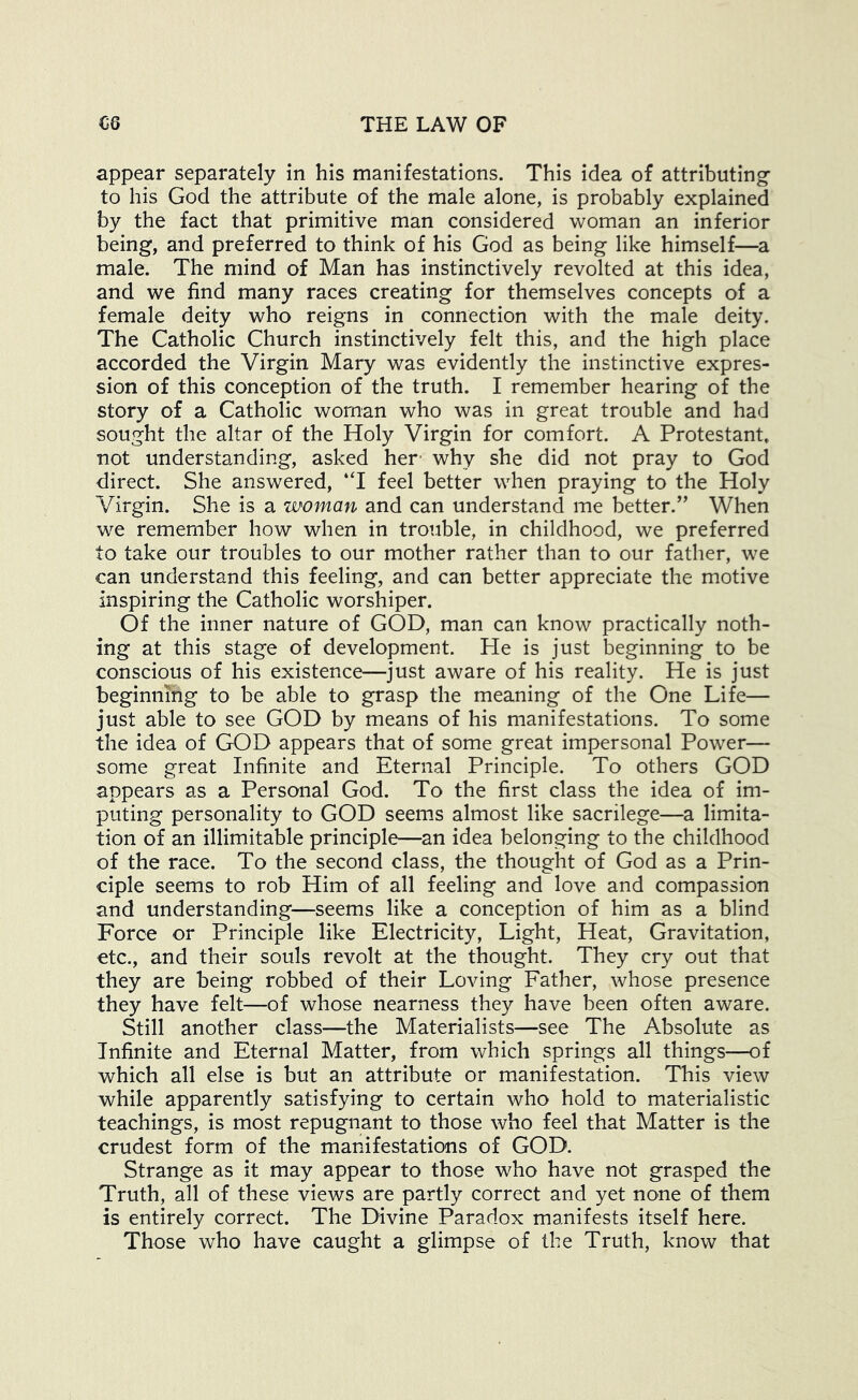 appear separately in his manifestations. This idea of attributing' to his God the attribute of the male alone, is probably explained by the fact that primitive man considered woman an inferior being, and preferred to think of his God as being like himself—a male. The mind of Man has instinctively revolted at this idea, and we find many races creating for themselves concepts of a female deity who reigns in connection with the male deity. The Catholic Church instinctively felt this, and the high place accorded the Virgin Mary was evidently the instinctive expres- sion of this conception of the truth. I remember hearing of the story of a Catholic woman who was in great trouble and had sought the altar of the Holy Virgin for comfort. A Protestant, not understanding, asked her- why she did not pray to God direct. She answered, “I feel better when praying to the Holy Virgin. She is a woman and can understand me better.” When we remember how when in trouble, in childhood, we preferred to take our troubles to our mother rather than to our father, we can understand this feeling, and can better appreciate the motive inspiring the Catholic worshiper. Of the inner nature of GOD, man can know practically noth- ing at this stage of development. He is just beginning to be conscious of his existence—just aware of his reality. He is just beginning to be able to grasp the meaning of the One Life— just able to see GOD by means of his manifestations. To some the idea of GOD appears that of some great impersonal Power— some great Infinite and Eternal Principle. To others GOD appears as a Personal God. To the first class the idea of im- puting personality to GOD seems almost like sacrilege—a limita- tion of an illimitable principle—an idea belonging to the childhood of the race. To the second class, the thought of God as a Prin- ciple seems to rob Him of all feeling and love and compassion and understanding—seems like a conception of him as a blind Force or Principle like Electricity, Light, Heat, Gravitation, etc., and their souls revolt at the thought. They cry out that they are being robbed of their Loving Father, whose presence they have felt—of whose nearness they have been often aware. Still another class—the Materialists—see The A.bsolute as Infinite and Eternal Matter, from which springs all things—of which all else is but an attribute or manifestation. This view while apparently satisfying to certain who hold to materialistic teachings, is most repugnant to those who feel that Matter is the crudest form of the manifestations of GOD. Strange as it may appear to those who have not grasped the Truth, all of these views are partly correct and yet none of them is entirely correct. The Divine Paradox manifests itself here. Those who have caught a glimpse of the Truth, know that