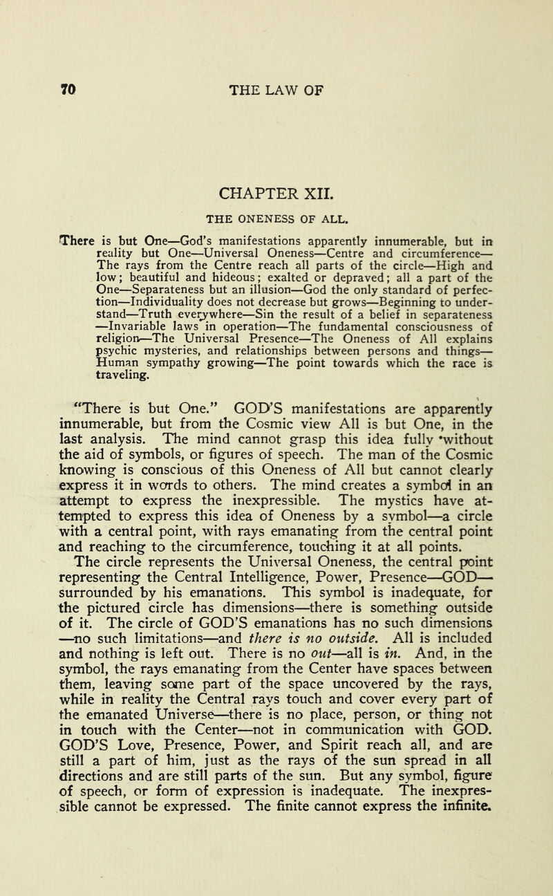 CHAPTER XIL THE ONENESS OF ALL. There is but One—God’s manifestations apparently innumerable, but in reality but One—Universal Oneness—Centre and circumference— The rays from the Centre reach all parts of the circle—High and low; beautiful and hideous; exalted or depraved; all a part of the One—Separateness but an illusion—God the only standard of perfec- tion—Individuality does not decrease but grows—Beginning to under- stand—Truth everywhere—Sin the result of a belief in separateness —Invariable laws in operation—The fundamental consciousness of religion—The Universal Presence—The Oneness of All explains psychic mysteries, and relationships between persons and things— Human sympathy growing—The point towards which the race is traveling. \ “There is but One.’’ GOD’S manifestations are apparently innumerable, but from the Cosmic view All is but One, in the last analysis. The mind cannot grasp this idea fully 'without the aid of S3nmbols, or figures of speech. The man of the Cosmic knowing is conscious of this Oneness of All but cannot clearly express it in words to others. The mind creates a symbol in an attempt to express the inexpressible. The mystics have at- tempted to express this idea of Oneness by a symbol—a circle with a central point, with rays emanating from the central point and reaching to the circumference, touching it at all points. The circle represents the Universal Oneness, the central point representing the Central Intelligence, Power, Presence—GOD— surrounded by his emanations. This symbol is inadequate, for the pictured circle has dimensions—there is something outside of it. The circle of GOD’S emanations has no such dimensions —^no such limitations—and there is no outside. All is included and nothing is left out. There is no out—all is in. And, in the symbol, the rays emanating from the Center have spaces between them, leaving some part of the space uncovered by the rays, while in reality the Central rays touch and cover every part of the emanated Universe—^there is no place, person, or thing not in touch with the Center—not in communication with GOD. GOD’S Love, Presence, Power, and Spirit reach all, and are still a part of him, just as the rays of the sun spread in all directions and are still parts of the sun. But any symbol, figure of speech, or form of expression is inadequate. The inexpres- sible cannot be expressed. The finite cannot express the infinite.