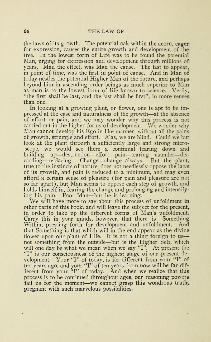 the laws of its growth. The potential oak within the acorn, eager for expression, causes the entire growth and development of the tree. In the lowest form of Life was to be found the potential Man, urging for expression and development through millions of years. Man the effect, was Man the cause. The last to appear, in point of time, was the first in point of cause. And in Man of today nestles the potential Higher Man of the future, and perhaps beyond him in ascending order beings as much superior to Man as man is to the lowest form of life known to science. Verily, ‘The first shall be last, and the last shall be first’', in more senses than one. In looking at a growing plant, or flower, one is apt to be im- pressed at the ease and naturalness of the growth—at the absence of effort or pain, and we may wonder why this process is not carried out in the higher forms of development. We wonder why Man cannot develop his Ego in like manner, without all the pains of growth, struggle and effort. Alas, we are blind. Could we but look at the plant through a sufficiently large and strong micro- scope, we would see there a continual tearing down and building up—destruction—effort—pain—tearing asunder—dis- carding—replacing. Change—change always. But the plant, true to the instincts of nature, does not needlessly oppose the laws of its growth, and pain is reduced to a minimum, and may even afford a certain sense of pleasure (for pain and pleasure are not so far apart), but Man seems to oppose each step of growth, and holds himself in, fearing the change and prolonging and intensify- ing his pain. Poor Man—^but he is learning. We will have more to say about this process of unfoldment in other parts of this book, and will leave the subject for the present, in order to take up the different forms of Man’s unfoldment. Carry this in your minds, however, that there is Something Within, pressing forth for development and unfoldment. And that Something is that which will in the end appear as the divine flower upon our plant of Life. It is not a thing foreign to us—• not something from the outside—^but is the Higher Self, which will one day be what we mean when we say ‘T”. At present the ‘T” is our consciousness of the highest stage of our present de- velopment. Your ‘T” of today, is far different from your ‘T” of ten years ago, and your ‘T” of ten years from now will be far dif- ferent from your ‘T” of today. And when we realize that this process is to be continued throughout ages, our reasoning powers fail us for the moment—^we cannot grasp this wondrous truthy pregnant with such marvelous possibilities.