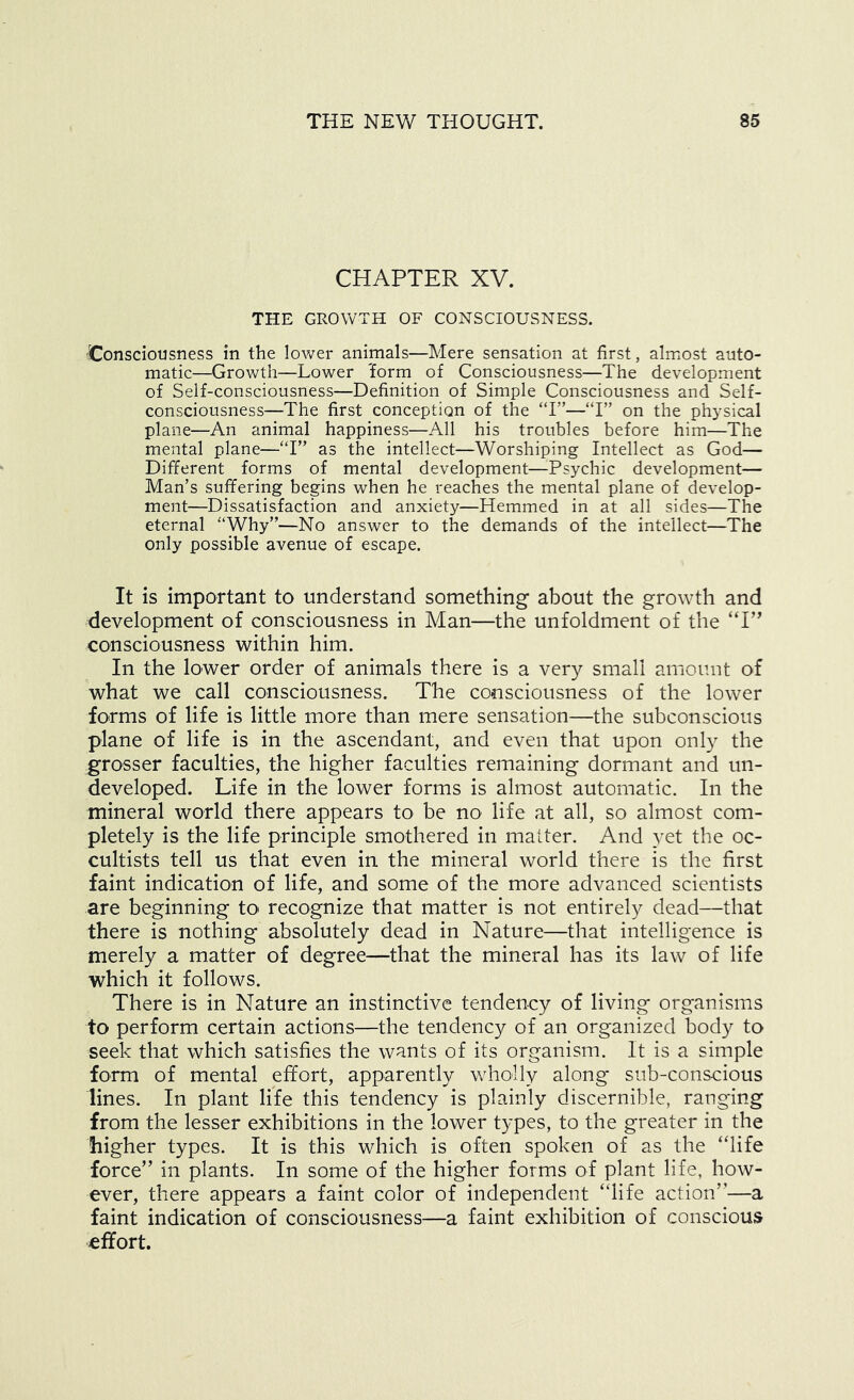 CHAPTER XV. THE GROWTH OF CONSCIOUSNESS. Consciousness in the lower animals—Mere sensation at first, almost auto- matic—Growth—Lower iEorm of Consciousness—The development of Self-consciousness—Definition of Simple Consciousness and Self- consciousness—The first conception of the “I”—“I” on the physical plane—An animal happiness—All his troubles before him—The mental plane—‘T” as the intellect—Worshiping Intellect as God— Different forms of mental development—Psychic development— Man’s suffering begins when he reaches the mental plane of develop- ment—Dissatisfaction and anxiety—Hemmed in at all sides—The eternal '‘Why”—No answer to the demands of the intellect—The only possible avenue of escape. It is important to understand something about the growth and development of consciousness in Man—the unfoldment of the “I” consciousness within him. In the lower order of animals there is a very small amount of what we call consciousness. The consciousness of the lower forms of life is little more than mere sensation—the subconscious plane of life is in the ascendant, and even that upon only the grosser faculties, the higher faculties remaining dormant and un- developed. Life in the lower forms is almost automatic. In the mineral world there appears to be no life at all, so almost com- pletely is the life principle smothered in matter. And yet the oc- cultists tell us that even in the mineral world there is the first faint indication of life, and some of the more advanced scientists are beginning to recognize that matter is not entirely dead—that there is nothing absolutely dead in Nature—that intelligence is merely a matter of degree—that the mineral has its law of life which it follows. There is in Nature an instinctive tendency of living organisms to perform certain actions—the tendency of an organized body to seek that which satisfies the wants of its organism. It is a simple form of mental effort, apparently wholly along* sub-conscious lines. In plant life this tendency is plainly discernible, ranging from the lesser exhibitions in the lower types, to the greater in the higher types. It is this which is often spoken of as the “life force” in plants. In some of the higher forms of plant life, how- ever, there appears a faint color of independent “life action”—a faint indication of consciousness—a faint exhibition of conscious effort.